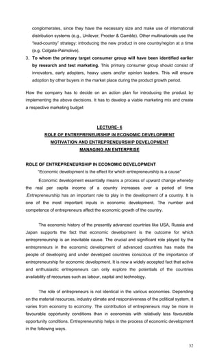 32
conglomerates, since they have the necessary size and make use of international
distribution systems (e.g., Unilever, Procter & Gamble). Other multinationals use the
“lead-country” strategy: introducing the new product in one country/region at a time
(e.g. Colgate-Palmolive).
3. To whom the primary target consumer group will have been identified earlier
by research and test marketing. This primary consumer group should consist of
innovators, early adopters, heavy users and/or opinion leaders. This will ensure
adoption by other buyers in the market place during the product growth period.
How the company has to decide on an action plan for introducing the product by
implementing the above decisions. It has to develop a viable marketing mix and create
a respective marketing budget
LECTURE- 6
ROLE OF ENTREPRENEURSHIP IN ECONOMIC DEVELOPMENT
MOTIVATION AND ENTREPRENEURSHIP DEVELOPMENT
MANAGING AN ENTERPRISE
ROLE OF ENTREPRENEURSHIP IN ECONOMIC DEVELOPMENT
“Economic development is the effect for which entrepreneurship is a cause”
Economic development essentially means a process of upward change whereby
the real per capita income of a country increases over a period of time
.Entrepreneurship has an important role to play in the development of a country. It is
one of the most important inputs in economic development. The number and
competence of entrepreneurs affect the economic growth of the country.
The economic history of the presently advanced countries like USA, Russia and
Japan supports the fact that economic development is the outcome for which
entrepreneurship is an inevitable cause. The crucial and significant role played by the
entrepreneurs in the economic development of advanced countries has made the
people of developing and under developed countries conscious of the importance of
entrepreneurship for economic development. It is now a widely accepted fact that active
and enthusiastic entrepreneurs can only explore the potentials of the countries
availability of recourses such as labour, capital and technology.
The role of entrepreneurs is not identical in the various economies. Depending
on the material resources, industry climate and responsiveness of the political system, it
varies from economy to economy. The contribution of entrepreneurs may be more in
favourable opportunity conditions than in economies with relatively less favourable
opportunity conditions. Entrepreneurship helps in the process of economic development
in the following ways.
 