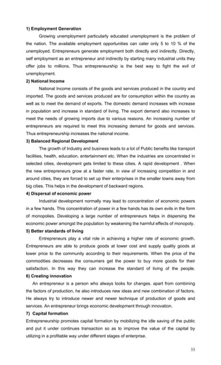 33
1) Employment Generation
Growing unemployment particularly educated unemployment is the problem of
the nation. The available employment opportunities can cater only 5 to 10 % of the
unemployed. Entrepreneurs generate employment both directly and indirectly. Directly,
self employment as an entrepreneur and indirectly by starting many industrial units they
offer jobs to millions. Thus entrepreneurship is the best way to fight the evil of
unemployment.
2) National Income
National Income consists of the goods and services produced in the country and
imported. The goods and services produced are for consumption within the country as
well as to meet the demand of exports. The domestic demand increases with increase
in population and increase in standard of living. The export demand also increases to
meet the needs of growing imports due to various reasons. An increasing number of
entrepreneurs are required to meet this increasing demand for goods and services.
Thus entrepreneurship increases the national income.
3) Balanced Regional Development
The growth of Industry and business leads to a lot of Public benefits like transport
facilities, health, education, entertainment etc. When the industries are concentrated in
selected cities, development gets limited to these cities. A rapid development . When
the new entrepreneurs grow at a faster rate, in view of increasing competition in and
around cities, they are forced to set up their enterprises in the smaller towns away from
big cities. This helps in the development of backward regions.
4) Dispersal of economic power
Industrial development normally may lead to concentration of economic powers
in a few hands. This concentration of power in a few hands has its own evils in the form
of monopolies. Developing a large number of entrepreneurs helps in dispersing the
economic power amongst the population by weakening the harmful effects of monopoly.
5) Better standards of living
Entrepreneurs play a vital role in achieving a higher rate of economic growth.
Entrepreneurs are able to produce goods at lower cost and supply quality goods at
lower price to the community according to their requirements. When the price of the
commodities decreases the consumers get the power to buy more goods for their
satisfaction. In this way they can increase the standard of living of the people.
6) Creating innovation
An entrepreneur is a person who always looks for changes. apart from combining
the factors of production, he also introduces new ideas and new combination of factors.
He always try to introduce newer and newer technique of production of goods and
services. An entrepreneur brings economic development through innovation.
7) Capital formation
Entrepreneurship promotes capital formation by mobilizing the idle saving of the public
and put it under continues transaction so as to improve the value of the capital by
utilizing in a profitable way under different stages of enterprise.
 