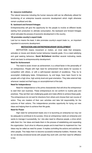 34
8) resource mobilization
The natural resources including the human resource skill can be effectively utilized for
functioning of an enterprise towards economic development which might otherwise
remain unutilized and idle.
9) backward and forward linkages
Entrepreneurship will give the opportunity for the people to involve at different levels
starting from production to ultimate consumption, the backward and forward linkages
which stimulate the process of economic development in the country.
10) promotes country’s export trade
Last but no means the least, it also promotes country’s export trade i.e., an important
ingredient to economic development.
MOTIVATION AND ENTREPRENEURSHIP DEVELOPMENT
MOTIVATION means movement or motion, an inner state that energizes,
activates or moves and directs human behaviour towards goals. It is a need satisfying
and goal seeking behaviour. David McClelland identified several motivating needs
which are basic to entrepreneurship development.
Need for Achievement
The need to excel, known as achievement, is a critical factor in the personality of
an entrepreneur. People with high need for achievement have desire for success in
competition with others, or with a self-imposed standard of excellence. They try to
accomplish challenging tasks. Entrepreneurs, by and large, have been found to be
people with a high drive, high activity level and goal orientation. They take external help
whenever needed and feel happy on accomplishment of the task.
Need for Independence
Need for independence is the prime characteristic that will drive the entrepreneur
to start their own business. These entrepreneurs do not conform to routine jobs and
practices. They set their own challenging goals and make efforts to achieve these goals.
The entrepreneurs do not wait for directions from others and choose their own course of
action. They are masters of their own activities and take full responsibility for the
outcome of their actions. The independence provides opportunity for trying out new
ideas and helping them to achieve their life goals.
Need for Power
High need for achievement leads one in to launching an enterprise but may not
be adequate to contribute to its success. Once an entrepreneur starts an enterprise and
wants to manage it successfully, he / she also need to influence people, a drive which
sells them his / her ideas and leads them in the process of establishing and expanding
the organization. Such drive to influence people and to lead them to implement his / her
ideas may be called as need for power. It implies controlling the actions and activities of
other people. This helps them to become successful enterprise builders. However, they
do not develop emotional bonds with people they work with; and their need for affiliation
is low.
 