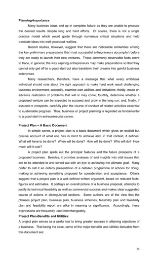 36
Planning-Importance
Many business ideas end up in complete failure as they are unable to produce
the desired results despite long and hard efforts. Of course, there is not a single
practice model which would guide through numerous critical situations and help
translate ideas into well grounded realities.
Recent studies, however, suggest that there are noticeable similarities among
the key preliminary preparations that most successful entrepreneurs accomplish before
they are ready to launch their new ventures. These commonly observable facts serve
to trace, in general, the way aspiring entrepreneurs may make preparations so that they
cannot only get off to a good start but also transform their dreams into gainful business
enterprises.
Many researchers, therefore, have a message that what every ambitious
individual should note about the right approach to make hard work result challenging
business environment; secondly, examine own abilities and limitations; thirdly, make an
advance realization of problems that will or may come; fourthly, determine whether a
proposed venture can be expected to succeed and grow in the long run; and, finally, if
assured or prospects, carefully plan the course of conduct of related activities essential
to sustainable progress. Thus, business or project planning is regarded as fundamental
to a good start in entrepreneurial career.
Project Plan – A Basic Document
In simple words, a project plan is a basic document which gives an explicit but
precise account of what one has in mind to achieve and, in that context, it defines:
What will have to be done? When will be done? How will be done? Who will do? How
much will it cost?
A project plan spells out the principal features and the future prospects of a
proposed business. Besides, it provides analyses of and insights into vital issues that
are to be attended to and sorted out with an eye to achieving the ultimate goal. Many
prefer to call it an orderly presentation of a detailed programme of actions for doing,
making or achieving something proposed for consideration and acceptance. Others
suggest that a project plan is a well defined written argument, based on relevant facts,
figures and estimates. It portrays an overall picture of a business proposal, attempts to
justify its technical feasibility as well as commercial success and makes clear suggested
course of actions in distinguished sections. Some authors are of the view that the
phrases project plan, business plan, business schemes, feasibility plan and feasibility
plan and feasibility report are alike in meaning or significance. Accordingly, these
expressions are frequently used interchangeably.
Project Plan-Benefits and Utilities:
A project plan serves as a useful tool to bring greater success in attaining objectives of
a business. That being the case, some of the major benefits and utilities derivable from
this document are:
 