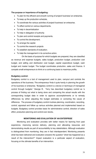 38
The purpose or importance of budgeting:
• To plan for the efficient and smooth running of project/ business/ an enterprise.
• To keep up the production schedule,
• To coordinate the various activities of project/ business/ an enterprise.
• To effect control on various departments.
• To help in decentralization
• To help in delegation of authority
• To plan and control receipts and payments.
• To control the development.
• To arrange the capital.
• To control the research projects
• To establish standards of evaluation.
• To help the management in its corrective action.
On the basis of purpose for which budgets are prepared, they are classified
as revenue and expense budgets, sales budget, production budget, production cost
budget, and selling and distribution cost budget, capital expenditure budget, cash
budget and master budget. The budget coordinates production, sales and finance. It
compels small entrepreneurs to think on a continuing basis to maximize profits.
Budgetary control:
Budgetary control is a tool of management used to plan, carryout and controls the
operations of the business. The entrepreneur finds it quite handy in planning the growth
of his business or enterprise. “Budgetary control is a device or technique of managerial
control through budgets.” George R. Terry has described budgetary control as ‘a
process of finding out what is being done and comparing the actual results with the
corresponding budget data in order to approve accomplishments or to remedy
differences by either adjusting the budget estimates or correcting the cause of
difference. The process of budgetary control involves planning, coordination, recording,
control, appraisal and follow up various activities planned and implemented based on
budgets. Budgetary control provides basis for administrative control, direction of sales
effort, production planning and control over stocks.
MONITORING AND EVALUATION OF AN ENTERPRISE
Monitoring and evaluation provides with better means for learning from past
experience, improving service delivery, planning and allocating resources and
demonstrating results as part of accountability to key stakeholders. Although evaluation
is distinguished from monitoring, they are in fact interdependent. Monitoring presents
what has been delivered and evaluation answers the question “what has happened as a
result of the intervention?” Impact evaluation is a particular aspect of evaluation,
focusing on the ultimate benefits of an intervention.
 