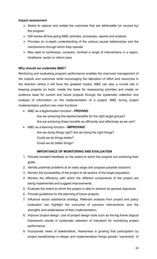40
Impact assessment
Seeks to capture and isolate the outcomes that are attributable (or caused by)
the program
Will review all fore-going M&E activities, processes, reports and analysis
Provides an in-depth understanding of the various causal relationships and the
mechanisms through which they operate
May seek to synthesize, compare, contrast a range of interventions in a region,
timeframe, sector or reform area
Why should we undertake M&E?
Monitoring and evaluating program performance enables the improved management of
the outputs and outcomes while encouraging the allocation of effort and resources in
the direction where it will have the greatest impact. M&E can play a crucial role in
keeping projects on track, create the basis for reassessing priorities and create an
evidence base for current and future projects through the systematic collection and
analysis of information on the implementation of a project. M&E during project
implementation perform two main functions
• M&E as a legitimization function - PROVING
Are we achieving the desired benefits for the right target groups?
Are we achieving these benefits as efficiently and effectively as we can?
• M&E as a learning function - IMPROVING
Are we doing things right? Are we doing the right things?
Could we do things better?
Could we do better things?
IMPORTANCE OF MONITORING AND EVALUATION
1. Provide constant feedback on the extent to which the projects are achieving their
goals.
2. Identify potential problems at an early stage and propose possible solutions.
3. Monitor the accessibility of the project to all sectors of the target population.
4. Monitor the efficiency with which the different components of the project are
being implemented and suggest improvements.
5. Evaluate the extent to which the project is able to achieve its general objectives.
6. Provide guidelines for the planning of future projects.
7. Influence sector assistance strategy. Relevant analysis from project and policy
evaluation can highlight the outcomes of previous interventions, and the
strengths and weaknesses of their implementation.
8. Improve project design. Use of project design tools such as the log frame (logical
framework) results in systematic selection of indicators for monitoring project
performance.
9. Incorporate views of stakeholders. Awareness is growing that participation by
project beneficiaries in design and implementation brings greater “ownership” of
 