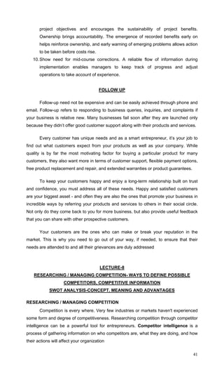 41
project objectives and encourages the sustainability of project benefits.
Ownership brings accountability. The emergence of recorded benefits early on
helps reinforce ownership, and early warning of emerging problems allows action
to be taken before costs rise.
10.Show need for mid-course corrections. A reliable flow of information during
implementation enables managers to keep track of progress and adjust
operations to take account of experience.
FOLLOW UP
Follow-up need not be expensive and can be easily achieved through phone and
email. Follow-up refers to responding to business queries, inquiries, and complaints if
your business is relative new. Many businesses fail soon after they are launched only
because they didn’t offer good customer support along with their products and services.
Every customer has unique needs and as a smart entrepreneur, it’s your job to
find out what customers expect from your products as well as your company. While
quality is by far the most motivating factor for buying a particular product for many
customers, they also want more in terms of customer support, flexible payment options,
free product replacement and repair, and extended warranties or product guarantees.
To keep your customers happy and enjoy a long-term relationship built on trust
and confidence, you must address all of these needs. Happy and satisfied customers
are your biggest asset - and often they are also the ones that promote your business in
incredible ways by referring your products and services to others in their social circle.
Not only do they come back to you for more business, but also provide useful feedback
that you can share with other prospective customers.
Your customers are the ones who can make or break your reputation in the
market. This is why you need to go out of your way, if needed, to ensure that their
needs are attended to and all their grievances are duly addressed
LECTURE-8
RESEARCHING / MANAGING COMPETITION- WAYS TO DEFINE POSSIBLE
COMPETITORS, COMPETITIVE INFORMATION
SWOT ANALYSIS-CONCEPT, MEANING AND ADVANTAGES
RESEARCHING / MANAGING COMPETITION
Competition is every where. Very few industries or markets haven't experienced
some form and degree of competitiveness. Researching competition through competitor
intelligence can be a powerful tool for entrepreneurs. Competitor intelligence is a
process of gathering information on who competitors are, what they are doing, and how
their actions will affect your organization
 