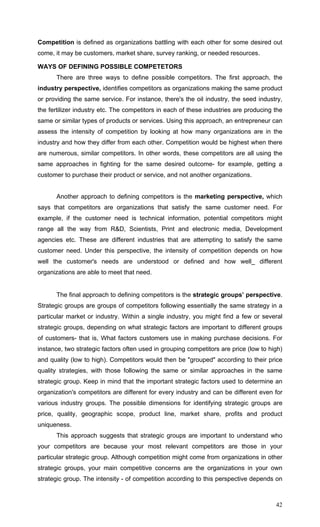 42
Competition is defined as organizations battling with each other for some desired out
come, it may be customers, market share, survey ranking, or needed resources.
WAYS OF DEFINING POSSIBLE COMPETETORS
There are three ways to define possible competitors. The first approach, the
industry perspective, identifies competitors as organizations making the same product
or providing the same service. For instance, there's the oil industry, the seed industry,
the fertilizer industry etc. The competitors in each of these industries are producing the
same or similar types of products or services. Using this approach, an entrepreneur can
assess the intensity of competition by looking at how many organizations are in the
industry and how they differ from each other. Competition would be highest when there
are numerous, similar competitors. In other words, these competitors are all using the
same approaches in fighting for the same desired outcome- for example, getting a
customer to purchase their product or service, and not another organizations.
Another approach to defining competitors is the marketing perspective, which
says that competitors are organizations that satisfy the same customer need. For
example, if the customer need is technical information, potential competitors might
range all the way from R&D, Scientists, Print and electronic media, Development
agencies etc. These are different industries that are attempting to satisfy the same
customer need. Under this perspective, the intensity of competition depends on how
well the customer's needs are understood or defined and how well_ different
organizations are able to meet that need.
The final approach to defining competitors is the strategic groups’ perspective.
Strategic groups are groups of competitors following essentially the same strategy in a
particular market or industry. Within a single industry, you might find a few or several
strategic groups, depending on what strategic factors are important to different groups
of customers- that is, What factors customers use in making purchase decisions. For
instance, two strategic factors often used in grouping competitors are price (low to high)
and quality (low to high). Competitors would then be "grouped" according to their price
quality strategies, with those following the same or similar approaches in the same
strategic group. Keep in mind that the important strategic factors used to determine an
organization's competitors are different for every industry and can be different even for
various industry groups. The possible dimensions for identifying strategic groups are
price, quality, geographic scope, product line, market share, profits and product
uniqueness.
This approach suggests that strategic groups are important to understand who
your competitors are because your most relevant competitors are those in your
particular strategic group. Although competition might come from organizations in other
strategic groups, your main competitive concerns are the organizations in your own
strategic group. The intensity - of competition according to this perspective depends on
 