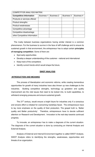 44
COMPETITOR ANALYSIS MATRIX
Competitive Information Business 1 Business 2 Business 3 Business 4
Products or services offered
Product strengths
Product weaknesses
Competitive advantage
Competitive disadvantage
other Competitive Information
The rivalry between business organizations having similar interest is a common
phenomenon. For the business to survive in the face of stiff challenge and to ensure its
sustained growth in that environment, the entrepreneur has to adopt certain principles
of managing competition. Some of them are
• Spot early opportunities
• Develop a deeper understanding of the customer - national and international
• Keep track of the competitors
• Identify current trends which would shape the future.
SWOT ANALYSIS
INTRODUCTION AND MEANING
The process of liberalization and economic reforms, while creating tremendous
opportunities for growth of many industries have also thrown up new challenges to the
industries. Building competitive strengths, technology up gradation and quality
improvement are the vital issues that need to be looked into, to build capabilities, to
withstand emerging pressures and ensure sustained growth.
The 21st
century, would ensure a bright future for industries only if a conscious
and sincere effort is initiated for overcoming hardships faced. The entrepreneurs have
to lay more emphasis on the quality of their production. The gospel truth is, ‘Better
quality and Better productivity’. Therefore, entrepreneurs have to devote sufficient
attention on Research and Development. Innovation is the real step towards continued
progress.
To innovate, an entrepreneur has to make a diagnosis of the current situation.
The diagnosis of the current situation is done by conducting an Internal Analysis and
External Analysis.
Analysis of External and Internal Environment together is called SWOT Analysis.
SWOT Analysis refers to identifying the strengths, weaknesses, opportunities and
threats of an organization.
 