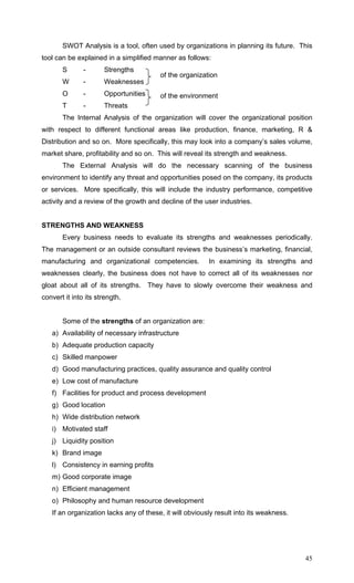 45
SWOT Analysis is a tool, often used by organizations in planning its future. This
tool can be explained in a simplified manner as follows:
S - Strengths
W - Weaknesses
O - Opportunities
T - Threats
The Internal Analysis of the organization will cover the organizational position
with respect to different functional areas like production, finance, marketing, R &
Distribution and so on. More specifically, this may look into a company’s sales volume,
market share, profitability and so on. This will reveal its strength and weakness.
The External Analysis will do the necessary scanning of the business
environment to identify any threat and opportunities posed on the company, its products
or services. More specifically, this will include the industry performance, competitive
activity and a review of the growth and decline of the user industries.
STRENGTHS AND WEAKNESS
Every business needs to evaluate its strengths and weaknesses periodically.
The management or an outside consultant reviews the business’s marketing, financial,
manufacturing and organizational competencies. In examining its strengths and
weaknesses clearly, the business does not have to correct all of its weaknesses nor
gloat about all of its strengths. They have to slowly overcome their weakness and
convert it into its strength.
Some of the strengths of an organization are:
a) Availability of necessary infrastructure
b) Adequate production capacity
c) Skilled manpower
d) Good manufacturing practices, quality assurance and quality control
e) Low cost of manufacture
f) Facilities for product and process development
g) Good location
h) Wide distribution network
i) Motivated staff
j) Liquidity position
k) Brand image
l) Consistency in earning profits
m) Good corporate image
n) Efficient management
o) Philosophy and human resource development
If an organization lacks any of these, it will obviously result into its weakness.
of the organization
of the environment
 