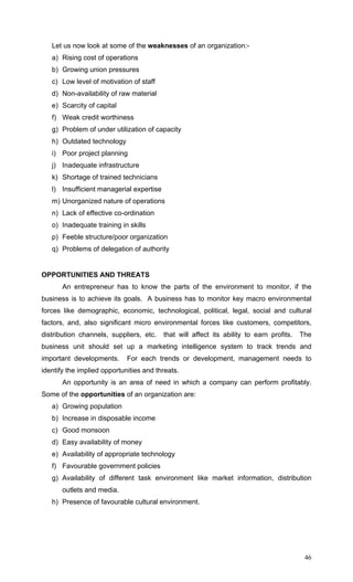 46
Let us now look at some of the weaknesses of an organization:-
a) Rising cost of operations
b) Growing union pressures
c) Low level of motivation of staff
d) Non-availability of raw material
e) Scarcity of capital
f) Weak credit worthiness
g) Problem of under utilization of capacity
h) Outdated technology
i) Poor project planning
j) Inadequate infrastructure
k) Shortage of trained technicians
l) Insufficient managerial expertise
m) Unorganized nature of operations
n) Lack of effective co-ordination
o) Inadequate training in skills
p) Feeble structure/poor organization
q) Problems of delegation of authority
OPPORTUNITIES AND THREATS
An entrepreneur has to know the parts of the environment to monitor, if the
business is to achieve its goals. A business has to monitor key macro environmental
forces like demographic, economic, technological, political, legal, social and cultural
factors, and, also significant micro environmental forces like customers, competitors,
distribution channels, suppliers, etc. that will affect its ability to earn profits. The
business unit should set up a marketing intelligence system to track trends and
important developments. For each trends or development, management needs to
identify the implied opportunities and threats.
An opportunity is an area of need in which a company can perform profitably.
Some of the opportunities of an organization are:
a) Growing population
b) Increase in disposable income
c) Good monsoon
d) Easy availability of money
e) Availability of appropriate technology
f) Favourable government policies
g) Availability of different task environment like market information, distribution
outlets and media.
h) Presence of favourable cultural environment.
 