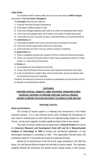 48
CASE STUDY
To understand SWOT analysis better, let us look at a case study of SWOT Analysis
conducted in a five star Hotel in Bangalore:
The strengths of this five star Hotel are
1) It has got more than 95 years of experience
2) It has hotels in different places in India
3) It has many heritage properties which adds to its charm and represents Indian culture
4) It has a few low budgeted hotels, which caters to the needs of middle class tourists
5) It has hotels not only in big cities but also in small cities which are of tourist importance
The weaknesses are
1) It has tough competition form rivals, and hence their concentration is diverted.
2) It has very few low budget hotels, which are of need today.
3) It has more than one hotel in one city, which is a waste of investment.
Its opportunities are
1) There is availability of government support in the form of land and financing of projects.
2) There is an increase in the tourist inflow in India, India is expecting to receive 2.4 million
tourists, i.e., there will be lot of business.
Its threats are
1) Its competitors are also located near the hotel.
2) It has to face the threats of various resorts, which people are looking for now-a-days.
3) It also has threats from smaller hotels, which tourists prefer, because of cheaper rates
and almost the same kind of hospitality.
Therefore, this hotel has to overcome its threats and weaknesses and concentrate more on
its strengths and opportunities available.
LECTURE-9
VENTURE CAPITAL- CONCEPT, AIMS, FEATURES, FINANCING STEPS
SOURCES, CRITERIA TO PROVIDE VENTURE CAPITAL FINANCE
EXPORT & IMPORT POLICIES RELEVANT TO AGRICULTURE SECTOR
VENTURE CAPITAL
Origin and Evolution
The concept of venture capital is a relatively new phenomenon in the Indian
industrial scenario. It is a new financial service which facilitated the development of
new breed of entrepreneurs to start high-risk and high-technology projects for higher
returns. As the name suggests, it implies capital provided to start a new venture.
The origin of venture capital may be traced back to General Doritos who set up
the American Research and Development Fund (AR and D) at Massachusetts
Institute of Technology in 1946 to finance the commercial exploitation of new
technologies developed in universities in USA. This organization financed about 100
companies nearly for 11 long years and made its investment 35 times.
Allured by the performance of the AR and D, large companies in the USA like
Xerox, 3m and General Electric entered into the field of venture capital. The Japanese
suddenly followed the Americans and started venture capital division in their country.
 