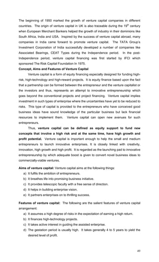 49
The beginning of 1950 marked the growth of venture capital companies in different
countries. The origin of venture capital in UK is also traceable during the 19th
century
when European Merchant Bankers helped the growth of industry in their dominions like
South Africa, India and USA. Inspired by the success of venture capital abroad, many
companies in India came forward to promote venture capital. The TATA Group’s
Investment Corporation of India successfully developed a number of companies like
Associated Bearings, CEAT Types during the Independence period. In the post-
Independence period, venture capital financing was first started by IFCI which
sponsored The Risk Capital Foundation In 1975.
Concept, Aims and Features of Venture Capital
Venture capital is a form of equity financing especially designed for funding high-
risk, high-technology and high-reward projects. It is equity finance based upon the fact
that a partnership can be formed between the entrepreneur and the venture capitalist or
the investors and thus, represents an attempt to innovative entrepreneurship which
goes beyond the conventional projects and project financing. Venture capital implies
investment in such types of enterprise where the uncertainties have yet to be reduced to
risks. This type of capital is provided to the entrepreneurs who have conceived good
business ideas have sound knowledge of the particular business but lack financial
resources to implement them. Venture capital can open new avenues for such
entrepreneurs.
Thus, venture capital can be defined as equity support to fund new
concepts that involve a high risk and at the same time, have high growth and
profit potential. Venture capital is important enough to help the small and medium
entrepreneurs to launch innovative enterprises. It is closely linked with creativity,
innovation, high growth and high profit. It is regarded as the launching pad to innovative
entrepreneurship by which adequate boost is given to convert novel business ideas to
commercially-viable ventures.
Aims of venture capital: Venture capital aims at the following things:
a) It fulfils the ambition of entrepreneurs.
b) It breathes life into promising business initiative.
c) It provides telescopic faculty with a free sense of direction.
d) It helps in building enterprise vision.
e) It partners enterprises on to thrilling success.
Features of venture capital: The following are the salient features of venture capital
arrangement:
a) It assumes a high degree of risks in the expectation of earning a high return.
b) It finances high-technology projects.
c) It takes active interest in guiding the assisted enterprise.
d) The gestation period is usually high. It takes generally 4 to 5 years to yield the
desired level of profit.
 