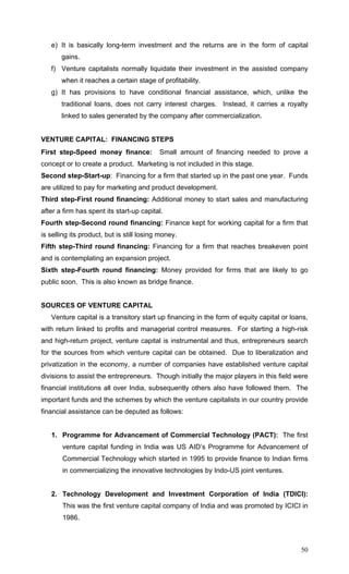 50
e) It is basically long-term investment and the returns are in the form of capital
gains.
f) Venture capitalists normally liquidate their investment in the assisted company
when it reaches a certain stage of profitability.
g) It has provisions to have conditional financial assistance, which, unlike the
traditional loans, does not carry interest charges. Instead, it carries a royalty
linked to sales generated by the company after commercialization.
VENTURE CAPITAL: FINANCING STEPS
First step-Speed money finance: Small amount of financing needed to prove a
concept or to create a product. Marketing is not included in this stage.
Second step-Start-up: Financing for a firm that started up in the past one year. Funds
are utilized to pay for marketing and product development.
Third step-First round financing: Additional money to start sales and manufacturing
after a firm has spent its start-up capital.
Fourth step-Second round financing: Finance kept for working capital for a firm that
is selling its product, but is still losing money.
Fifth step-Third round financing: Financing for a firm that reaches breakeven point
and is contemplating an expansion project.
Sixth step-Fourth round financing: Money provided for firms that are likely to go
public soon. This is also known as bridge finance.
SOURCES OF VENTURE CAPITAL
Venture capital is a transitory start up financing in the form of equity capital or loans,
with return linked to profits and managerial control measures. For starting a high-risk
and high-return project, venture capital is instrumental and thus, entrepreneurs search
for the sources from which venture capital can be obtained. Due to liberalization and
privatization in the economy, a number of companies have established venture capital
divisions to assist the entrepreneurs. Though initially the major players in this field were
financial institutions all over India, subsequently others also have followed them. The
important funds and the schemes by which the venture capitalists in our country provide
financial assistance can be deputed as follows:
1. Programme for Advancement of Commercial Technology (PACT): The first
venture capital funding in India was US AID’s Programme for Advancement of
Commercial Technology which started in 1995 to provide finance to Indian firms
in commercializing the innovative technologies by Indo-US joint ventures.
2. Technology Development and Investment Corporation of India (TDICI):
This was the first venture capital company of India and was promoted by ICICI in
1986.
 