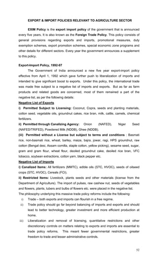 52
EXPORT & IMPORT POLICIES RELEVANT TO AGRICULTURE SECTOR
EXIM Policy is the export import policy of the government that is announced
every five years. It is also known as the Foreign Trade Policy. This policy consists of
general provisions regarding exports and imports, promotional measures, duty
exemption schemes, export promotion schemes, special economic zone programs and
other details for different sectors. Every year the government announces a supplement
to this policy.
Export-Import Policy, 1992-97
The Government of India announced a new five year export-import policy
effective from April 1, 1992 which gave further push to liberalization of imports and
intended to give significant boost to exports. Under this policy, the international trade
was made free subject to a negative list of imports and exports. But as far as farm
products and related goods are concerned, most of them remained a part of the
negative list, as per the following details:
Negative List of Exports
i) Permitted Subject to Licensing: Coconut, Copra, seeds and planting materials,
cotton seed, vegetable oils, groundnut cakes, rice bran, milk, cattle, camels, chemical
fertilizers.
ii) Permitted through Canalizing Agency: Onion (NAFED), Niger Seed
(NAFED/TRIFED), Powdered Milk (NDDB), Ghee (NDDB).
(iii) Permitted without a License but subject to terms and conditions : Basmati
rice, non-basmati rice, wheat, barley, maize, bajra, jowar, ragi, HPS groundnut, raw
cotton (Bengal desi, Assam comilla, staple cotton, yellow picking), sesame seed, sugar,
gram and gram flour, wheat flour, deoiled groundnut cake, deoiled rice bran, VFC
tobacco, soybean extractions, cotton yarn, black pepper etc.
Negative List of Imports
i) Canalized Items: All fertilizers (MMTC), edible oils (STC, HVOC), seeds of oilseed
crops (STC, HVOC), Cereals (FCI).
ii) Restricted Items: Livestock, plants seeds and other materials (license from the
Department of Agriculture). The import of pulses, raw cashew nut, seeds of vegetables
and flowers, plants, tubers and bulbs of flowers etc. were placed in the negative list.
The philosophy underlying this massive trade policy reforms include the following:
i) Trade – both exports and imports can flourish in a free regime.
ii) Trade policy should go far beyond balancing of imports and exports and should
lead to better technology, greater investment and more efficient production at
home.
iii) Liberalization and removal of licensing, quantitative restrictions and other
discretionary controls on matters relating to exports and imports are essential to
trade policy reforms. This meant fewer governmental restrictions, greater
freedom to trade and lesser administrative controls.
 
