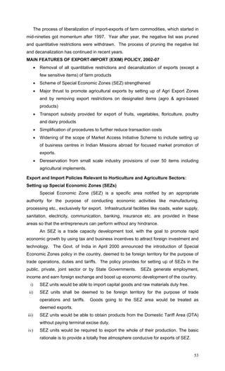 53
The process of liberalization of import-exports of farm commodities, which started in
mid-nineties got momentum after 1997. Year after year, the negative list was pruned
and quantitative restrictions were withdrawn. The process of pruning the negative list
and decanalization has continued in recent years.
MAIN FEATURES OF EXPORT-IMPORT (EXIM) POLICY, 2002-07
• Removal of all quantitative restrictions and decanalization of exports (except a
few sensitive items) of farm products
• Scheme of Special Economic Zones (SEZ) strengthened
• Major thrust to promote agricultural exports by setting up of Agri Export Zones
and by removing export restrictions on designated items (agro & agro-based
products)
• Transport subsidy provided for export of fruits, vegetables, floriculture, poultry
and dairy products
• Simplification of procedures to further reduce transaction costs
• Widening of the scope of Market Access Initiative Scheme to include setting up
of business centres in Indian Missions abroad for focused market promotion of
exports.
• Dereservation from small scale industry provisions of over 50 items including
agricultural implements.
Export and Import Policies Relevant to Horticulture and Agriculture Sectors:
Setting up Special Economic Zones (SEZs)
Special Economic Zone (SEZ) is a specific area notified by an appropriate
authority for the purpose of conducting economic activities like manufacturing,
processing etc., exclusively for export. Infrastructural facilities like roads, water supply,
sanitation, electricity, communication, banking, insurance etc. are provided in these
areas so that the entrepreneurs can perform without any hindrance.
An SEZ is a trade capacity development tool, with the goal to promote rapid
economic growth by using tax and business incentives to attract foreign investment and
technology. The Govt. of India in April 2000 announced the introduction of Special
Economic Zones policy in the country, deemed to be foreign territory for the purpose of
trade operations, duties and tariffs. The policy provides for setting up of SEZs in the
public, private, joint sector or by State Governments. SEZs generate employment,
income and earn foreign exchange and boost up economic development of the country.
i) SEZ units would be able to import capital goods and raw materials duty free.
ii) SEZ units shall be deemed to be foreign territory for the purpose of trade
operations and tariffs. Goods going to the SEZ area would be treated as
deemed exports.
iii) SEZ units would be able to obtain products from the Domestic Tariff Area (DTA)
without paying terminal excise duty.
iv) SEZ units would be required to export the whole of their production. The basic
rationale is to provide a totally free atmosphere conducive for exports of SEZ.
 