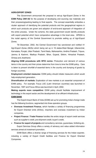 54
AGRI-EXPORT ZONES
The Government announced the proposal to set-up Agri-Export Zones in the
EXIM Policy 2001-02 for the purpose of developing and sourcing raw materials and
their processing/packing leading to final exports. The concept essentially embodies a
cluster approach of identifying the potential products and the geographical regions in
which such products are grown and adoption of end-to-end approach of integration of
the entire process. Under the scheme, the state government would identify products
with export potential which have comparative advantage in the local area. APEDA is
the nodal agency of the Central Government to promote setting up of Agri-Export
Zones.
Till December, 2002, the Central Government has sanctioned and notified 41
Agri-Export Zones (AEZs) which being set up in 16 states-West Bengal, Uttaranchal,
Karnataka, Punjab, Uttar Pradesh, Tamil Nadu, Maharashtra, Andhra Pradesh, Tripura,
Jammu & Kashmir, Madhya Pradesh, Bihar, Gujarat, Sikkim, Himachal Pradesh,
Orrissa and Jharkhand.
Aligning EXIM procedures with WTO norms: Production and demand of various
items in the country and their prices determine from time to time the EXIM policy. Care
is taken to prevent shortfall of essential items in the country and dumping of goods by
foreign countries.
Employment oriented measures: EXIM policy should initiate measurers which would
help employment generation.
Diversification of markets: Exploration of new markets is an essential component of
EXIM policy. For example: Focus LAC (Latin American countries) was launched in
November, 1997 and Focus Africa was launched in April, 2002.
Making exports more competitive: EXIM policy should facilitate improvement of
technology in the export sector and the development of an efficient infrastructure.
EXIM BANK
The Export-Import Bank of India (EXIM) set up for promoting India’s foreign trade
has the following functions, segmented into three operation groups.
• Overseas Investment Finance, which handles a variety of financing programmes
for Export Oriented Units (EOUs), importers and overseas investment by Indian
companies.
• Project Finance / Trade Finance handles the entire range of export credit services
such as supplier’s credit, pre-shipment credit, buyer’s credit,
• Finance for export of projects and consultancy services, guarantees, forfeiting etc.
Export Services Group offers a variety of advisory and value added information
services aimed at investment promotion.
EXIM Bank offers a diverse range of financing services for the Indian exporter,
including a variety of Export Credit facilities and Finance for Export Oriented
Companies.
 