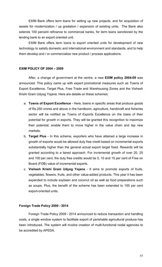 55
EXIM Bank offers term loans for setting up new projects, and for acquisition of
assets for modernization / up gradation / expansion of existing units. The Bank also
extends 100 percent refinance to commercial banks, for term loans sanctioned by the
lending bank to an export oriented unit.
EXIM Bank offers term loans to export oriented units for development of new
technology to satisfy domestic and international environment and standards, and to help
them develop and / or commercialize new product / process applications.
EXIM POLICY OF 2004 – 2009
After, a change of government at the centre, a new EXIM policy 2004-09 was
announced. This policy came up with export promotional measures such as Towns of
Export Excellence, Target Plus, Free Trade and Warehousing Zones and the Vishesh
Krishi Gram Udyog Yojana. Here are details on these schemes:
a. Towns of Export Excellence - Here, towns in specific areas that produce goods
of Rs.250 crores and above in the handloom, agriculture, handicraft and fisheries
sector will be notified as Towns of Exports Excellence on the basis of their
potential for growth in exports. They will be granted this recognition to maximize
their potential, enable them to move higher in the value chain and tap new
markets.
b. Target Plus - In this scheme, exporters who have attained a large increase in
growth of exports would be allowed duty free credit based on incremental exports
substantially higher than the general actual export target fixed. Rewards will be
granted according to a tiered approach. For incremental growth of over 20, 25
and 100 per cent, the duty free credits would be 5, 10 and 15 per cent of Free on
Board (FOB) value of incremental exports.
c. Vishesh Krishi Gram Udyog Yojana - It aims to promote exports of fruits,
vegetables, flowers, fruits, and other value-added products. This year it has been
expanded to include soybean and coconut oil as well as food preparations such
as soups. Plus, the benefit of the scheme has been extended to 100 per cent
export-oriented units.
Foreign Trade Policy 2009 - 2014
Foreign Trade Policy 2009 - 2014 announced to reduce transaction and handling
costs, a single window system to facilitate export of perishable agricultural produce has
been introduced. The system will involve creation of multi-functional nodal agencies to
be accredited by APEDA.
 