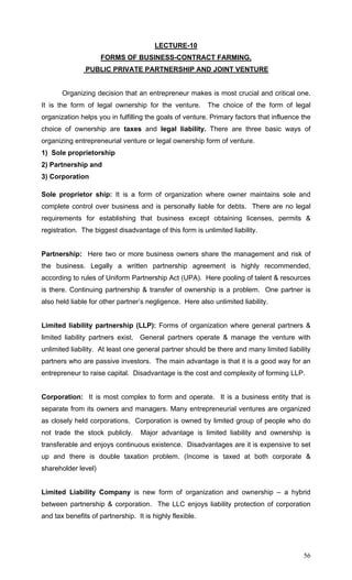 56
LECTURE-10
FORMS OF BUSINESS-CONTRACT FARMING,
PUBLIC PRIVATE PARTNERSHIP AND JOINT VENTURE
Organizing decision that an entrepreneur makes is most crucial and critical one.
It is the form of legal ownership for the venture. The choice of the form of legal
organization helps you in fulfilling the goals of venture. Primary factors that influence the
choice of ownership are taxes and legal liability. There are three basic ways of
organizing entrepreneurial venture or legal ownership form of venture.
1) Sole proprietorship
2) Partnership and
3) Corporation
Sole proprietor ship: It is a form of organization where owner maintains sole and
complete control over business and is personally liable for debts. There are no legal
requirements for establishing that business except obtaining licenses, permits &
registration. The biggest disadvantage of this form is unlimited liability.
Partnership: Here two or more business owners share the management and risk of
the business. Legally a written partnership agreement is highly recommended,
according to rules of Uniform Partnership Act (UPA). Here pooling of talent & resources
is there. Continuing partnership & transfer of ownership is a problem. One partner is
also held liable for other partner’s negligence. Here also unlimited liability.
Limited liability partnership (LLP): Forms of organization where general partners &
limited liability partners exist. General partners operate & manage the venture with
unlimited liability. At least one general partner should be there and many limited liability
partners who are passive investors. The main advantage is that it is a good way for an
entrepreneur to raise capital. Disadvantage is the cost and complexity of forming LLP.
Corporation: It is most complex to form and operate. It is a business entity that is
separate from its owners and managers. Many entrepreneurial ventures are organized
as closely held corporations. Corporation is owned by limited group of people who do
not trade the stock publicly. Major advantage is limited liability and ownership is
transferable and enjoys continuous existence. Disadvantages are it is expensive to set
up and there is double taxation problem. (Income is taxed at both corporate &
shareholder level)
Limited Liability Company is new form of organization and ownership – a hybrid
between partnership & corporation. The LLC enjoys liability protection of corporation
and tax benefits of partnership. It is highly flexible.
 