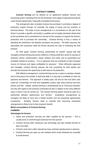 57
CONTRACT FARMING
Contract farming can be defined as an agreement between farmers and
processing and/or marketing firms for the production and supply of agricultural products
under forward agreements, frequently at predetermined prices.
The arrangement also invariably involves the purchaser in providing a degree of
production support through, for example, the supply of inputs and the provision of
technical advice. The basis of such arrangements is a commitment on the part of the
farmer to provide a specific commodity in qualities and at quality standards determined
by the purchaser and a commitment on the part of the company to support the farmer’s
production and to purchase the commodity. Contract farming is thus a means of
allocating the distribution risk between processor and grower. The latter assumes risk
associated with production while the former assumes the risks of marketing the final
produce.
An FAO guide “contract farming: partnerships for growth” argues that well
managed contract farming has proven effective in linking small farm sector to sources of
extension advice, mechanization, seeds, fertilizer and credit, and to guaranteed and
profitable markets for produce. “It is an approach that can contribute to both increased
income for farmers and higher profitability for sponsors.” When efficiently organized
and managed, contract farming reduces risk and uncertainty for both parties and
provides the producer the opportunity to add value to his production.
With effective management, contract farming can be a means to develop markets
and to bring about the transfer of technical skills in a way that is profitable for both the
sponsors and farmers. The approach is widely used, not only for tree and other cash
crops but, increasingly, for fruits and vegetables, poultry, pigs, dairy produce and even
prawns and fish. Indeed, contract farming is characterized by its ”enormous diversity”
not only with regard to the products contracted but also in relation to the many different
ways in which it can be carried out. The contract farming system should be seen as a
partnership between agribusiness and farmers. Exploitative arrangements by
managers are likely to have only a limited duration and can jeopardize agribusiness
investments. Similarly, farmers need to consider that honouring contractual
arrangements is likely to be to their long-term benefit.
Merits and problems of Contract farming:
FARMERS
Advantages for farmers
• Inputs and production services are often supplied by the sponsor – This is
usually done on credit through advances from the sponsor
• Contract farming often introduces new technology and also enables farmers to
learn new skills
• Farmers’ price risk is often reduced as many contracts specify prices in advance
• Contract farming can open up new markets which would otherwise be unavaible
to small farmers
 