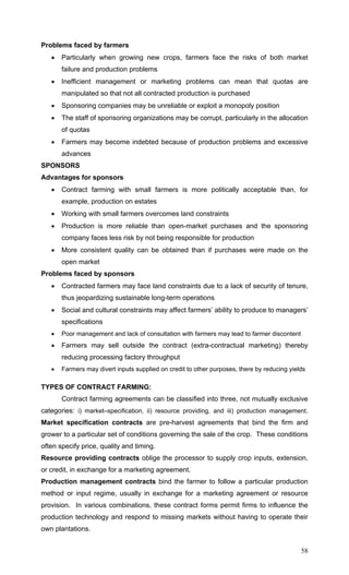 58
Problems faced by farmers
• Particularly when growing new crops, farmers face the risks of both market
failure and production problems
• Inefficient management or marketing problems can mean that quotas are
manipulated so that not all contracted production is purchased
• Sponsoring companies may be unreliable or exploit a monopoly position
• The staff of sponsoring organizations may be corrupt, particularly in the allocation
of quotas
• Farmers may become indebted because of production problems and excessive
advances
SPONSORS
Advantages for sponsors
• Contract farming with small farmers is more politically acceptable than, for
example, production on estates
• Working with small farmers overcomes land constraints
• Production is more reliable than open-market purchases and the sponsoring
company faces less risk by not being responsible for production
• More consistent quality can be obtained than if purchases were made on the
open market
Problems faced by sponsors
• Contracted farmers may face land constraints due to a lack of security of tenure,
thus jeopardizing sustainable long-term operations
• Social and cultural constraints may affect farmers’ ability to produce to managers’
specifications
• Poor management and lack of consultation with farmers may lead to farmer discontent
• Farmers may sell outside the contract (extra-contractual marketing) thereby
reducing processing factory throughput
• Farmers may divert inputs supplied on credit to other purposes, there by reducing yields
TYPES OF CONTRACT FARMING:
Contract farming agreements can be classified into three, not mutually exclusive
categories: i) market–specification, ii) resource providing, and iii) production management.
Market specification contracts are pre-harvest agreements that bind the firm and
grower to a particular set of conditions governing the sale of the crop. These conditions
often specify price, quality and timing.
Resource providing contracts oblige the processor to supply crop inputs, extension,
or credit, in exchange for a marketing agreement.
Production management contracts bind the farmer to follow a particular production
method or input regime, usually in exchange for a marketing agreement or resource
provision. In various combinations, these contract forms permit firms to influence the
production technology and respond to missing markets without having to operate their
own plantations.
 