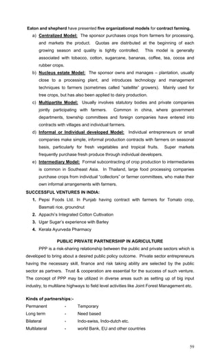 59
Eaton and shepherd have presented five organizational models for contract farming.
a) Centralized Model: The sponsor purchases crops from farmers for processing,
and markets the product. Quotas are distributed at the beginning of each
growing season and quality is tightly controlled. This model is generally
associated with tobacco, cotton, sugarcane, bananas, coffee, tea, cocoa and
rubber crops.
b) Nucleus estate Model: The sponsor owns and manages – plantation, usually
close to a processing plant, and introduces technology and management
techniques to farmers (sometimes called “satellite” growers). Mainly used for
tree crops, but has also been applied to dairy production.
c) Multipartite Model: Usually involves statutory bodies and private companies
jointly participating with farmers. Common in china, where government
departments, township committees and foreign companies have entered into
contracts with villages and individual farmers.
d) Informal or Individual developed Model: Individual entrepreneurs or small
companies make simple, informal production contracts with farmers on seasonal
basis, particularly for fresh vegetables and tropical fruits. Super markets
frequently purchase fresh produce through individual developers.
e) Intermediary Model: Formal subcontracting of crop production to intermediaries
is common in Southeast Asia. In Thailand, large food processing companies
purchase crops from individual “collectors” or farmer committees, who make their
own informal arrangements with farmers.
SUCCESSFUL VENTURES IN INDIA:
1. Pepsi Foods Ltd. In Punjab having contract with farmers for Tomato crop,
Basmati rice, groundnut
2. Appachi’s Integrated Cotton Cultivation
3. Ugar Sugar’s experience with Barley
4. Kerala Ayurveda Pharmacy
PUBLIC PRIVATE PARTNERSHIP IN AGRICULTURE
PPP is a risk-sharing relationship between the public and private sectors which is
developed to bring about a desired public policy outcome. Private sector entrepreneurs
having the necessary skill, finance and risk taking ability are selected by the public
sector as partners. Trust & cooperation are essential for the success of such venture.
The concept of PPP may be utilized in diverse areas such as setting up of big input
industry, to multilane highways to field level activities like Joint Forest Management etc.
Kinds of partnerships:-
Permanent - Temporary
Long term - Need based
Bilateral - Indo-swiss, Indo-dutch etc.
Multilateral - world Bank, EU and other countries
 