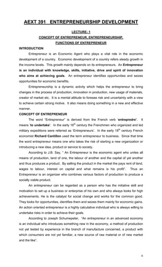 6
AEXT 391 ENTREPRENEURSHIP DEVELOPMENT
LECTURE- 1
CONCEPT OF ENTREPRENEUR, ENTREPRENEURSHIP,
FUNCTIONS OF ENTREPRENEUR
INTRODUCTION
Entrepreneur is an Economic Agent who plays a vital role in the economic
development of a country. Economic development of a country refers steady growth in
the income levels. This growth mainly depends on its entrepreneurs. An Entrepreneur
is an individual with knowledge, skills, initiative, drive and spirit of innovation
who aims at achieving goals. An entrepreneur identifies opportunities and seizes
opportunities for economic benefits.
Entrepreneurship is a dynamic activity which helps the entrepreneur to bring
changes in the process of production, innovation in production, new usage of materials,
creator of market etc. It is a mental attitude to foresee risk and uncertainty with a view
to achieve certain strong motive. It also means doing something in a new and effective
manner.
CONCEPT OF ENTREPRENEUR
The word “Entrepreneur” is derived from the French verb ‘entrepredre’. It
means ‘to undertake’. In the early 16th
century the Frenchmen who organized and led
military expeditions were referred as ‘Entrepreneurs’. In the early 18th
century French
economist Richard Cantillon used the term entrepreneur to business. Since that time
the word entrepreneur means one who takes the risk of starting a new organization or
introducing a new idea, product or service to society.
According to J.B. Say, “ An Entrepreneur is the economic agent who unites all
means of production, land of one, the labour of another and the capital of yet another
and thus produces a product. By selling the product in the market the pays rent of land,
wages to labour, interest on capital and what remains is his profit”. Thus an
Entrepreneur is an organizer who combines various factors of production to produce a
socially viable product.
An entrepreneur can be regarded as a person who has the initiative skill and
motivation to set up a business or enterprise of his own and who always looks for high
achievements. He is the catalyst for social change and works for the common good.
They looks for opportunities, identifies them and seizes them mainly for economic gains.
An action oriented entrepreneur is a highly calculative individual who is always willing to
undertake risks in order to achieve their goals.
According to Joseph Schumepeter, “An entrepreneur in an advanced economy
is an individual who introduces something new in the economy, a method of production
not yet tested by experience in the branch of manufacture concerned, a product with
which consumers are not yet familiar, a new source of raw material or of new market
and the like”.
 