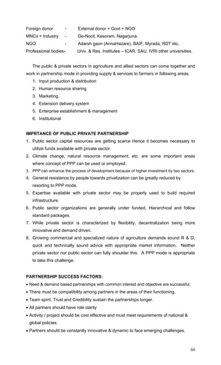 60
Foreign donor - External donor + Govt + NGO
MNCs + Industry - De-Nocil, Kesoram, Nagarjuna.
NGO - Adarsh gaon (AnnaHazare), BAIF, Myrada, RDT etc.
Professional bodies- Univ. & Res. Institutes – ICAR, SAU, IVRI other universities.
The public & private sectors in agriculture and allied sectors can come together and
work in partnership mode in providing supply & services to farmers in following areas.
1. Input production & distribution
2. Human resource sharing
3. Marketing.
4. Extension delivery system
5. Enterprise establishment & management
6. Institutional
IMPRTANCE OF PUBLIC PRIVATE PARTNERSHIP
1. Public sector capital resources are getting scarce Hence it becomes necessary to
utilize funds available with private sector.
2. Climate change, natural resource management, etc. are some important areas
where concept of PPP can be used or employed.
3. PPP can enhance the process of development because of higher investment by two sectors.
4. General resistance by people towards privatization can be greatly reduced by
resorting to PPP mode.
5. Expertise available with private sector may be properly used to build required
infrastructure.
6. Public sector organizations are generally under funded, Hierarchical and follow
standard packages.
7. While private sector is characterized by flexibility, decentralization being more
innovative and demand driven.
8. Growing commercial and specialized nature of agriculture demands sound R & D,
quick and technically sound advice with appropriate market information. Neither
private sector nor public sector can fully shoulder this. A PPP mode is appropriate
to take this challenge.
PARTNERSHIP SUCCESS FACTORS:
• Need & demand based partnerships with common interest and objective are successful.
• There must be compatibility among partners in the areas of their functioning.
• Team spirit, Trust and Credibility sustain the partnerships longer.
• All partners should have role clarity
• Activity / project should be cost effective and must meet requirements of national &
global policies.
• Partners should be constantly innovative & dynamic to face emerging challenges.
 