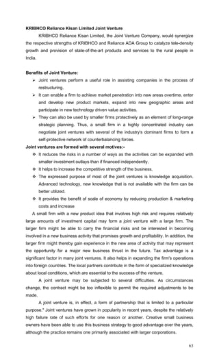 63
KRIBHCO Reliance Kisan Limited Joint Venture
KRIBHCO Reliance Kisan Limited, the Joint Venture Company, would synergize
the respective strengths of KRIBHCO and Reliance ADA Group to catalyze tele-density
growth and provision of state-of-the-art products and services to the rural people in
India.
Benefits of Joint Venture:
Joint ventures perform a useful role in assisting companies in the process of
restructuring.
It can enable a firm to achieve market penetration into new areas overtime, enter
and develop new product markets, expand into new geographic areas and
participate in new technology driven value activities.
They can also be used by smaller firms protectively as an element of long-range
strategic planning. Thus, a small firm in a highly concentrated industry can
negotiate joint ventures with several of the industry's dominant firms to form a
self-protective network of counterbalancing forces.
Joint ventures are formed with several motives:-
It reduces the risks in a number of ways as the activities can be expanded with
smaller investment outlays than if financed independently.
It helps to increase the competitive strength of the business.
The expressed purpose of most of the joint ventures is knowledge acquisition.
Advanced technology, new knowledge that is not available with the firm can be
better utilized.
It provides the benefit of scale of economy by reducing production & marketing
costs and increase
A small firm with a new product idea that involves high risk and requires relatively
large amounts of investment capital may form a joint venture with a large firm. The
larger firm might be able to carry the financial risks and be interested in becoming
involved in a new business activity that promises growth and profitability. In addition, the
larger firm might thereby gain experience in the new area of activity that may represent
the opportunity for a major new business thrust in the future. Tax advantage is a
significant factor in many joint ventures. It also helps in expanding the firm's operations
into foreign countries. The local partners contribute in the form of specialized knowledge
about local conditions, which are essential to the success of the venture.
A joint venture may be subjected to several difficulties. As circumstances
change, the contract might be too inflexible to permit the required adjustments to be
made.
A joint venture is, in effect, a form of partnership that is limited to a particular
purpose." Joint ventures have grown in popularity in recent years, despite the relatively
high failure rate of such efforts for one reason or another. Creative small business
owners have been able to use this business strategy to good advantage over the years,
although the practice remains one primarily associated with larger corporations.
 