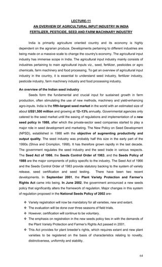 64
LECTURE-11
AN OVERVIEW OF AGRICULTURAL INPUT INDUSTRY IN INDIA
FERTILIZER, PESTICIDE, SEED AND FARM MACHINARY INDUSTRY
India is primarily agriculture oriented country and its economy is highly
dependent on the agrarian produce. Developments pertaining to different industries are
being made on a massive scale to change the country's economy. The agricultural input
industry has immense scope in India. The agricultural input industry mainly consists of
industries pertaining to main agricultural inputs viz., seed, fertilizer, pesticides or agro
chemicals, farm machinery and food processing. To get an overview of agricultural input
industry in the country, it is essential to understand seed industry, fertilizer industry,
pesticide industry, farm machinery industry and food processing industry.
An overview of the Indian seed industry
Seeds form the fundamental and crucial input for sustained growth in farm
production, often stimulating the use of new methods, machinery and yield-enhancing
agro-inputs. India is the fifth-largest seed market in the world with an estimated size of
about US$1,500 million and growing at 12–13% annually. Governmental agencies only
catered to the seed market until the easing of regulations and implementation of a new
seed policy in 1988, after which the private-sector seed companies started to play a
major role in seed development and marketing. The New Policy on Seed Development
(NPSD), established in 1988 with the objective of augmenting productivity and
output quality. The seed industry was probably half this size in the early part of the
1990s (Shiva and Crompton, 1998). It has therefore grown rapidly in the last decade.
The government regulates the seed industry and the seed trade in various respects.
The Seed Act of 1966, the Seeds Control Order of 1983, and the Seeds Policy of
1988 are the major components of policy specific to the industry. The Seed Act of 1966
and the Seeds Control Order of 1983 provide statutory backing to the system of variety
release, seed certification and seed testing. There have been two recent
developments. In September 2001, the Plant Variety Protection and Farmer’s
Rights Act came into being. In June 2002, the government announced a new seeds
policy that significantly alters the framework of regulation. Major changes in this system
of regulation proposed in the National Seeds Policy of 2002 are-
Variety registration will now be mandatory for all varieties, new and extant.
The evaluation will be done over three seasons of field trials.
However, certification will continue to be voluntary.
The emphasis on registration in the new seeds policy ties in with the demands of
the Plant Variety Protection and Farmer’s Rights Act passed in 2001.
This Act provides for plant breeder’s rights, which requires extant and new plant
varieties to be registered on the basis of characteristics relating to novelty,
distinctiveness, uniformity and stability.
 