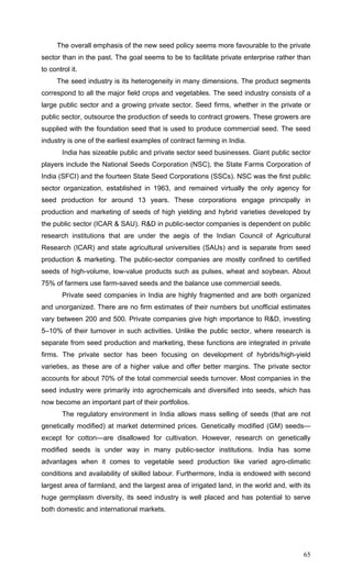 65
The overall emphasis of the new seed policy seems more favourable to the private
sector than in the past. The goal seems to be to facilitate private enterprise rather than
to control it.
The seed industry is its heterogeneity in many dimensions. The product segments
correspond to all the major field crops and vegetables. The seed industry consists of a
large public sector and a growing private sector. Seed firms, whether in the private or
public sector, outsource the production of seeds to contract growers. These growers are
supplied with the foundation seed that is used to produce commercial seed. The seed
industry is one of the earliest examples of contract farming in India.
India has sizeable public and private sector seed businesses. Giant public sector
players include the National Seeds Corporation (NSC), the State Farms Corporation of
India (SFCI) and the fourteen State Seed Corporations (SSCs). NSC was the first public
sector organization, established in 1963, and remained virtually the only agency for
seed production for around 13 years. These corporations engage principally in
production and marketing of seeds of high yielding and hybrid varieties developed by
the public sector (ICAR & SAU). R&D in public-sector companies is dependent on public
research institutions that are under the aegis of the Indian Council of Agricultural
Research (ICAR) and state agricultural universities (SAUs) and is separate from seed
production & marketing. The public-sector companies are mostly confined to certified
seeds of high-volume, low-value products such as pulses, wheat and soybean. About
75% of farmers use farm-saved seeds and the balance use commercial seeds.
Private seed companies in India are highly fragmented and are both organized
and unorganized. There are no firm estimates of their numbers but unofficial estimates
vary between 200 and 500. Private companies give high importance to R&D, investing
5–10% of their turnover in such activities. Unlike the public sector, where research is
separate from seed production and marketing, these functions are integrated in private
firms. The private sector has been focusing on development of hybrids/high-yield
varieties, as these are of a higher value and offer better margins. The private sector
accounts for about 70% of the total commercial seeds turnover. Most companies in the
seed industry were primarily into agrochemicals and diversified into seeds, which has
now become an important part of their portfolios.
The regulatory environment in India allows mass selling of seeds (that are not
genetically modified) at market determined prices. Genetically modified (GM) seeds—
except for cotton—are disallowed for cultivation. However, research on genetically
modified seeds is under way in many public-sector institutions. India has some
advantages when it comes to vegetable seed production like varied agro-climatic
conditions and availability of skilled labour. Furthermore, India is endowed with second
largest area of farmland, and the largest area of irrigated land, in the world and, with its
huge germplasm diversity, its seed industry is well placed and has potential to serve
both domestic and international markets.
 