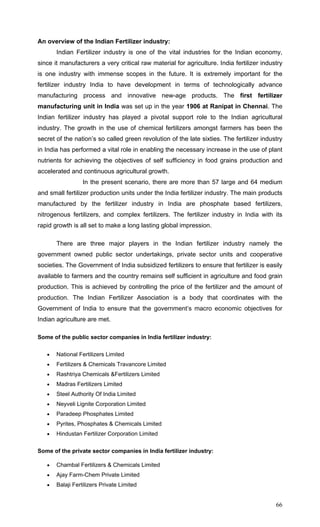 66
An overview of the Indian Fertilizer industry:
Indian Fertilizer industry is one of the vital industries for the Indian economy,
since it manufacturers a very critical raw material for agriculture. India fertilizer industry
is one industry with immense scopes in the future. It is extremely important for the
fertilizer industry India to have development in terms of technologically advance
manufacturing process and innovative new-age products. The first fertilizer
manufacturing unit in India was set up in the year 1906 at Ranipat in Chennai. The
Indian fertilizer industry has played a pivotal support role to the Indian agricultural
industry. The growth in the use of chemical fertilizers amongst farmers has been the
secret of the nation’s so called green revolution of the late sixties. The fertilizer industry
in India has performed a vital role in enabling the necessary increase in the use of plant
nutrients for achieving the objectives of self sufficiency in food grains production and
accelerated and continuous agricultural growth.
In the present scenario, there are more than 57 large and 64 medium
and small fertilizer production units under the India fertilizer industry. The main products
manufactured by the fertilizer industry in India are phosphate based fertilizers,
nitrogenous fertilizers, and complex fertilizers. The fertilizer industry in India with its
rapid growth is all set to make a long lasting global impression.
There are three major players in the Indian fertilizer industry namely the
government owned public sector undertakings, private sector units and cooperative
societies. The Government of India subsidized fertilizers to ensure that fertilizer is easily
available to farmers and the country remains self sufficient in agriculture and food grain
production. This is achieved by controlling the price of the fertilizer and the amount of
production. The Indian Fertilizer Association is a body that coordinates with the
Government of India to ensure that the government’s macro economic objectives for
Indian agriculture are met.
Some of the public sector companies in India fertilizer industry:
• National Fertilizers Limited
• Fertilizers & Chemicals Travancore Limited
• Rashtriya Chemicals &Fertilizers Limited
• Madras Fertilizers Limited
• Steel Authority Of India Limited
• Neyveli Lignite Corporation Limited
• Paradeep Phosphates Limited
• Pyrites, Phosphates & Chemicals Limited
• Hindustan Fertilizer Corporation Limited
Some of the private sector companies in India fertilizer industry:
• Chambal Fertilizers & Chemicals Limited
• Ajay Farm-Chem Private Limited
• Balaji Fertilizers Private Limited
 