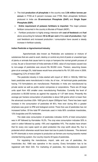 68
The total production of phosphate in the country was 3.36 million tonnes per
annum in FY00–at 6 percent increase over FY99. Main phosphatic fertilizers
produced in India are Di-ammonium Phosphate (DAP) and Single Super
Phosphate (SSP).
Entire requirement of potassic fertilizers is imported. The major potassic
fertilizer consumed in the country is Muriate of Potash (MOP).
Fertilizer production is highly energy intensive with cost of feedstock and fuel
alone accounting for between 55 to 80 per cent of the cost of production. High
cost feedstock and increased production / consumption have caused a steady
increase in fertilizer subsidy.
Indian Pesticide or Agrochemical Industry
Agrochemicals also known as Pesticides are substance or mixture of
substances that are used to avert, destroy or control any kind of pests or unwanted type
of plants or animals that cause harm to crops or hampers the normal growth process of
a crop. As per a Government of India estimate of 2002, value of crop losses caused due
to non-usage of pesticides was around Rs 90,000 crore. Thereon, assuming losses
grew at an average 2%, total losses would have amounted to Rs 101,355 crore in 2009,
a staggering 2.2% of India's GDP.
The pesticide industry in India started with import of BHC in 1952.By 1958 five
basic pesticides were manufactured in India. As of now , 44 technical grade pesticides
having 110 formulations are manufactured. Pesticides in India are manufactured by
private sector as well as public sector companies or corporations. There are 25 large
units apart from 450 smaller ones manufacturing Pesticides. Currently the level of
production is 80,000 tonnes as against the capacity of 1.07 lakh tones. Presently the
average per hectare consumption of pesticides is about 328 grams which is lower than
the advanced countries USA- 1600 gms & Japan 2000gms/ hect. There has been rapid
increase in the consumption of pesticides till 90’s. How ever during 90’s a greater
emphasis was given to IPM and biological control. There fore use of pesticides has not
increased further. Of the total PP chemicals used in India 80% constitute insecticides,
12% fungicides and 5% herbicides.
The state wise consumption of pesticides indicates 33.6% of total consumption
was in AP followed by Karnataka 16.2%. The crop wise consumption indicates 50% is
used in cotton followed by paddy -18% and vegetables-14%. The studies have shown
that for every one rupee spent on plant protection the crop worth about Rs. four is
protected which otherwise would have been lost due to pests & diseases. The demand
for PP chemicals is more compare to production as farmers are moving towards market
oriented farming system. Our country imports 40 types of pesticides.
For regulating the manufacture, import, sale and use of pesticides, the
Insecticides Act, 1968 was operative in the country. Every formulation has to be
registered with MoA GOI. For marketing of pesticides, the manufacturers appoint
 
