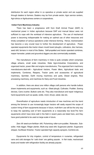 69
distributors for each region either in co operative or private sector and are supplied
through dealers to farmers. Dealers may be from private sector, Agro service centers,
Agri-clinics or Agribusiness centers or cooperatives.
Indian Farm Machinery Industry
There has been a progressive shift from Draft Animal Power (DAP) to
mechanical power in Indian agriculture because DAP and manual labour were not
sufficient to cope with the workload of intensive agriculture. The use of mechanical
power is becoming indispensable for making an optimal use of other resources and
timely completion of various operations under intensive farming. Hence, mechanization
has become a very crucial input to further the development of agriculture. Power
operated equipments like tractor drawn mould board ploughs, cultivators, disc harrows,
seed drill, farmers in most of the States. Self-propelled and tractor operated combines,
reaper harvester, potato and groundnut diggers are also commercially available.
The manufacture of farm machinery in India is quite complex which comprises
village artisans, small scale industries, State Agro-Industries Corporations, and
organized tractor, power tiller and engine manufacturers. The organized farm machinery
manufacturers deal with – Agricultural tractors, Power tillers, Agricultural tools and
implements, Combines, Reapers, Tractor parts and accessories of agricultural
machinery, Sprinkler, Earth moving machinery and parts, Diesel engines, Rice
processing machinery, and machines for Dairy and Food industries.
In addition, there are about one million village craft persons who handle bullock
drawn implements and equipments, such as –Steel plough, Cultivator, Puddler, Sowing
devices, Cane crusher, Bullock carts etc. They also manufacture and repair indigenous
hand equipments such as spade, sickle, nirani, khurpi, sabal, dao etc.
Diversification of agriculture needs introduction of new machines and the trend
among the farmers to use increasingly larger tractors will vastly expand the scope of
custom hiring of farm equipments because in future, multi-farm use will be the only way
to keep the operating cost of farm equipments at a reasonably low level.The farm
equipments which have done well in the field in recent years are listed here, and they
have good potential to be used on large scale in future.
Zero till seed-cum-fertilizer drill, Pulverising roller-cum-puddler, Rotavator, Sub-
soiler, Hole digger, Ridger planter, Multi-crop seed drill, Sugarcane planter, Sugarcane
stripper, Sunflower thresher, Tractor operated high capacity sprayers, Combine etc.
Equipments for drip irrigation, control of temperature in nurseries, refrigerated
vans and cold storages for ‘cold chain’ are getting popular. In fish trade, mechanized
boats and trawler with refrigeration facility are already popular.
 