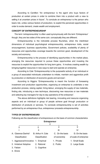 7
According to Cantillon “An entrepreneur is the agent who buys factors of
production at certain prices in order to combine them into a product with a view to
selling it at uncertain prices in future”. To conclude an entrepreneur is the person who
bears risk, unites various factors of production, to exploit the perceived opportunities in
order to evoke demand, create wealth and employment.
CONCEPT OF ENTREPRENEURSHIP
The term ‘entrepreneurship’ is often used synonymously with the term ’Entrepreneur’
though, they are two sides of the same coin, conceptually they are different.
Entrepreneurship is the indivisible process flourishes, when the interlinked
dimensions of individual psychological entrepreneurship, entrepreneur traits, social
encouragement, business opportunities, Government policies, availability of plenty of
resources and opportunities coverage towards the common good, development of the
society and economy.
Entrepreneurship is the process of identifying opportunities in the market place,
arranging the resources required to pursue these opportunities and investing the
resources to exploit the opportunities for long term gains. It involves creating wealth by
bringing together resources in new ways to start and operate an enterprise.
According to Cole “Entrepreneurship is the purposeful activity of an individual or
a group of associated individuals undertaken to initiate, maintain and aggrandize profit
by production or distribution of economic goods and services”.
According to Higgins “Entrepreneurship is meant the function of foreseeing
investment and production opportunities, organizing an enterprise to undertake a new
production process, raising capital, hiring labour, arranging the supply of raw materials,
finding site, introducing a new technique, discovering new resources or raw materials
and selecting top managers for day to day operations of the enterprise”.
The above definitions highlights risk bearing, innovating and resource organizing
aspects and an individual or group of people achieve goal through production or
distribution of products or services. To conclude entrepreneurship is set of activities
performed by an entrepreneur thus, entrepreneur proceeds entrepreneurship.
TYPES OF ENTREPRENEURS
Following are the classification of entrepreneurs on the basis of common characteristics
Entrepreneur
I II III IV
A. Clarence Danhof B. Arthur H. Cole C. On the basis D. On the basis
Classification Classification of ownership of scale of enterprise
1. Aggressive/Innovative 1. Empirical 1. Private 1. Small Scale
2. Imitative/ Adoptive 2. Rational 2. Public 2. Large Scale
3. Fabian 3. Cognitive
4. Drone
 