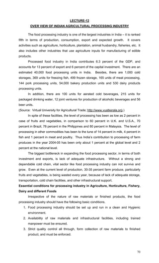 70
LECTURE-12
OVER VIEW OF INDIAN AGRICULTURAL PROCESSING INDUSTRY
The food processing industry is one of the largest industries in India – it is ranked
fifth in terms of production, consumption, export and expected growth. It covers
activities such as agriculture, horticulture, plantation, animal husbandry, fisheries, etc. It
also includes other industries that use agriculture inputs for manufacturing of edible
products.
Processed food industry in India contributes 6.3 percent of the GDP, and
accounts for 13 percent of export and 6 percent of the capital investment. There are an
estimated 40,000 food processing units in India. Besides, there are 1,000 cold
storages, 369 units for freezing fish, 499 frozen storage, 165 units of meat processing,
144 pork processing units, 54,000 bakery production units and 530 dairy products
processing units.
In addition, there are 100 units for aerated cold beverages, 215 units for
packaged drinking water, 12 joint ventures for production of alcoholic beverages and 56
beer units.
(Source: Virtual University for Agricultural Trade; http://www.vuatkerala.org.)
In spite of these facilities, the level of processing has been as low as 2 percent in
case of fruits and vegetables, in comparison to 60 percent in U.K. and U.S.A., 70
percent in Brazil, 78 percent in the Philippines and 80 percent in Malaysia. The level of
processing in other commodities has been to the tune of 14 percent in milk, 4 percent in
fish and 1 percent in meat and poultry. Thus India’s contribution to processing of farm
produces in the year 2004-05 has been only about 1 percent at the global level and 2
percent at the national level.
The biggest bottleneck in expanding the food processing sector, in terms of both
investment and exports, is lack of adequate infrastructure. Without a strong and
dependable cold chain, vital sector like food processing industry can not survive and
grow. Even at the current level of production, 30-35 percent farm produce, particularly
fruits and vegetables, is being wasted every year, because of lack of adequate storage,
transportation, cold chain facilities, and other infrastructural support.
Essential conditions for processing industry in Agriculture, Horticulture, Fishery,
Dairy and different Foods
Irrespective of the nature of raw materials or finished products, the food
processing industry should have the following basic conditions.
1. Food processing industry should be set up and run in a clean and Hygienic
environment.
2. Availability of raw materials and infrastructural facilities, including trained
manpower must be ensured.
3. Strict quality control all through, form collection of raw materials to finished
product, and must be enforced.
 