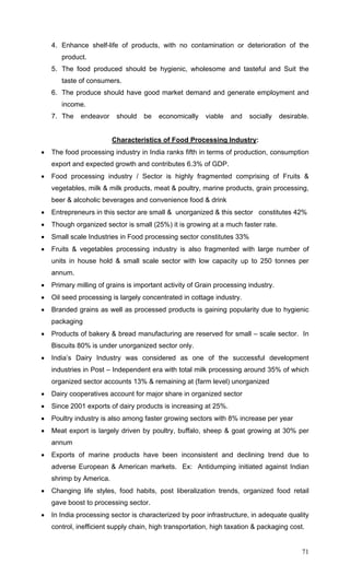 71
4. Enhance shelf-life of products, with no contamination or deterioration of the
product.
5. The food produced should be hygienic, wholesome and tasteful and Suit the
taste of consumers.
6. The produce should have good market demand and generate employment and
income.
7. The endeavor should be economically viable and socially desirable.
Characteristics of Food Processing Industry:
• The food processing industry in India ranks fifth in terms of production, consumption
export and expected growth and contributes 6.3% of GDP.
• Food processing industry / Sector is highly fragmented comprising of Fruits &
vegetables, milk & milk products, meat & poultry, marine products, grain processing,
beer & alcoholic beverages and convenience food & drink
• Entrepreneurs in this sector are small & unorganized & this sector constitutes 42%
• Though organized sector is small (25%) it is growing at a much faster rate.
• Small scale Industries in Food processing sector constitutes 33%
• Fruits & vegetables processing industry is also fragmented with large number of
units in house hold & small scale sector with low capacity up to 250 tonnes per
annum.
• Primary milling of grains is important activity of Grain processing industry.
• Oil seed processing is largely concentrated in cottage industry.
• Branded grains as well as processed products is gaining popularity due to hygienic
packaging
• Products of bakery & bread manufacturing are reserved for small – scale sector. In
Biscuits 80% is under unorganized sector only.
• India’s Dairy Industry was considered as one of the successful development
industries in Post – Independent era with total milk processing around 35% of which
organized sector accounts 13% & remaining at (farm level) unorganized
• Dairy cooperatives account for major share in organized sector
• Since 2001 exports of dairy products is increasing at 25%.
• Poultry industry is also among faster growing sectors with 8% increase per year
• Meat export is largely driven by poultry, buffalo, sheep & goat growing at 30% per
annum
• Exports of marine products have been inconsistent and declining trend due to
adverse European & American markets. Ex: Antidumping initiated against Indian
shrimp by America.
• Changing life styles, food habits, post liberalization trends, organized food retail
gave boost to processing sector.
• In India processing sector is characterized by poor infrastructure, in adequate quality
control, inefficient supply chain, high transportation, high taxation & packaging cost.
 
