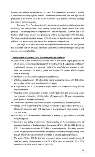 73
infrastructure and well established supply chain. The proposed scheme aims to provide
a mechanism to bring together farmers, processors and retailers, and link agricultural
production to the market so as to ensure maximum value addition, minimize wastage
and improve farmers’ income.
The Mega Food Park is designed to link the farmers with the retail markets with
minimizing the intermediaries, thus helping farmers earn higher returns from their
produce. These food parks will be spread over 10 to 100 hectares. Minimum size of 10
hectares shall enable smaller food processing units to start operation within the SEZ.
The government will provide a subsidy of Rs. 50 crore per park to private investors and
will have cold warehousing, grading centers and research laboratories.
The Mega Food Parks will create an integrated value chain from the farm gate to
the consumer and will envisage complete backward and forward linkages along with
common processing facilities.
Opportunities & Scope in Food Processing Industry In India
Vast source of raw materials is available: India is one of the largest producers of
wheat & rice, second largest producer of Groundnut, fruits & vegetables and tops in
production of mangoes and bananas. India is the world’s largest producer of milk.
India has potential to be leading global food supplier if it creates efficient supply
chain & marketing.
Shift from conventional farming to commercial farming
With huge population of 1.08 billion India has large growing market with 350 million
strong urban middle class and changing food habits.
A large part of shift in consumption is to processed food market accounting 32% of
total food market.
According to the confederation of Indian Industry (CII), the food processing sector
has potential of attracting US $33 billion of investment in 10 years & generates
employment of 9 million person days.
Government has introduced several schemes to promote food processing sector.
Foreign Direct Investment in the country’s food sector is poised to hit the US $ 3 -
billion mark in coming year. FDI approvals in food processing have doubled in last
one year alone.
In an effort to boost food sector Government is working on Agri-zones & concept of
mega food parks.
Conducive food policy environment: National policy on food processing aims at
increasing the level of food processing from present 2% to 10% by 2010 & 25% by
2025. Government has allowed 100% FDI in processing sector. The policy seeks to
create an appropriate environment for entrepreneurs to set up food processing units
through infrastructure development, promotion of farward, backward linkages.
The vision 2015 of GOI for the food processing sector aims at target increase of
Level processing of perishables from 6 % to 20% value addition from 20 to 35%
share in Global trade from 1.5 to 3% (by 2015).
 