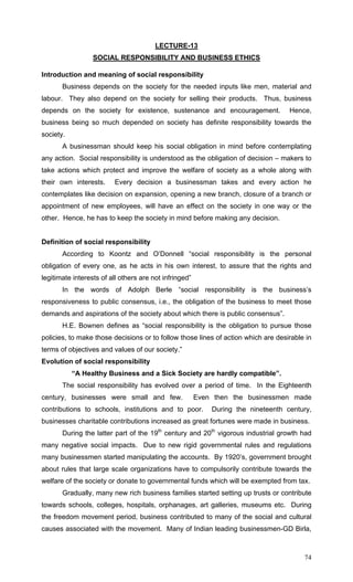 74
LECTURE-13
SOCIAL RESPONSIBILITY AND BUSINESS ETHICS
Introduction and meaning of social responsibility
Business depends on the society for the needed inputs like men, material and
labour. They also depend on the society for selling their products. Thus, business
depends on the society for existence, sustenance and encouragement. Hence,
business being so much depended on society has definite responsibility towards the
society.
A businessman should keep his social obligation in mind before contemplating
any action. Social responsibility is understood as the obligation of decision – makers to
take actions which protect and improve the welfare of society as a whole along with
their own interests. Every decision a businessman takes and every action he
contemplates like decision on expansion, opening a new branch, closure of a branch or
appointment of new employees, will have an effect on the society in one way or the
other. Hence, he has to keep the society in mind before making any decision.
Definition of social responsibility
According to Koontz and O’Donnell “social responsibility is the personal
obligation of every one, as he acts in his own interest, to assure that the rights and
legitimate interests of all others are not infringed”
In the words of Adolph Berle “social responsibility is the business’s
responsiveness to public consensus, i.e., the obligation of the business to meet those
demands and aspirations of the society about which there is public consensus”.
H.E. Bownen defines as “social responsibility is the obligation to pursue those
policies, to make those decisions or to follow those lines of action which are desirable in
terms of objectives and values of our society.”
Evolution of social responsibility
“A Healthy Business and a Sick Society are hardly compatible”.
The social responsibility has evolved over a period of time. In the Eighteenth
century, businesses were small and few. Even then the businessmen made
contributions to schools, institutions and to poor. During the nineteenth century,
businesses charitable contributions increased as great fortunes were made in business.
During the latter part of the 19th
century and 20th
vigorous industrial growth had
many negative social impacts. Due to new rigid governmental rules and regulations
many businessmen started manipulating the accounts. By 1920’s, government brought
about rules that large scale organizations have to compulsorily contribute towards the
welfare of the society or donate to governmental funds which will be exempted from tax.
Gradually, many new rich business families started setting up trusts or contribute
towards schools, colleges, hospitals, orphanages, art galleries, museums etc. During
the freedom movement period, business contributed to many of the social and cultural
causes associated with the movement. Many of Indian leading businessmen-GD Birla,
 