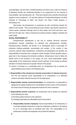 75
Jamnalal Bajaj, Lala Shri Ram, Ambalal Sarabhai and others came under the influence
of Mahatma Gandhi and contributed liberally to his programmes for the removal of
untouchability, rural reconstruction, etc. They have started many scientific and technical
research and art academies. For eg-Tata Institute of Fundamental Research, the Birla
Institutes of Technology at Pilani and Ranchi, the Calico Textile Museum in
Ahmedabad, etc.
Now-a-days, big businessmen or companies are also contributing towards the
welfare of the society. They are providing bus stop’s shades, sign boards, directions to
various places, road-side warnings (such as drive slowly, don’t drink and drive, over-
take from the right, etc). Many companies are opening schools, colleges, hospitals and
public toilets.
SOCIAL RESPONSIBILITY
Entrepreneurial development is the key to achieve all-round economic
development through acceleration of industrial and entrepreneurial activities.
Entrepreneurship, therefore, will flourish in an atmosphere which is favourable for
enterprise building—politically, economically and socially. In the context of new
economic scenario where liberalization, privatization and globalization are glorified, the
responsibilities of business have undergone radical changes. Ethical discipline plays a
great role in the changing environmental conditions. Entrepreneurs have to follow the
ethical norms of the business in the society. As such, social responsibility implies
responsibility of the entrepreneur towards smooth operation of the society by efficient
utilization of national resources for greater interest of the people.
To remain in business on a sustainable basis, an entrepreneur has to exercise his
responsibilities to the society in the following ways:
1. Responsibility of the entrepreneur towards conservation of national resources:
The first and foremost social responsibility of an entrepreneur is to efficiently
conserve and utilize national resources for the public good.
2. Responsibility towards owners/shareholders: An entrepreneur is responsible to
safeguard the capital invested by the shareholders and the owners of the enterprise.
He should ensure that they get adequate dividend from their investment.
3. Responsibility towards customers: An entrepreneur has to satisfy his customers
by the following two ways:
(i) Providing quality products to the customers
(ii) Charging reasonable and affordable price for the product
5. Responsibility towards employees: Social responsibility of an entrepreneur is
to provide adequate measures to make the employees contented in all respects
so as to encourage them to contribute their best. The responsibility of an
entrepreneur towards the employees may include the following:
6.
 