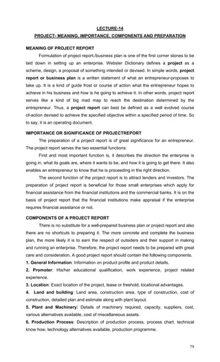 79
LECTURE-14
PROJECT- MEANING, IMPORTANCE, COMPONENTS AND PREPARATION
MEANING OF PROJECT REPORT
Formulation of project report./business plan is one of the first corner stones to be
laid down in setting up an enterprise. Webster Dictionary defines a project as a
scheme, design, a proposal of something intended or devised. In simple words, project
report or business plan is a written statement of what an entrepreneur-proposes to
take up. It is a kind of guide frost or course of action what the entrepreneur hopes to
achieve in his business and how is he going to achieve it. In other words, project report
serves like a kind of big mad map to reach the destination determined by the
entrepreneur. Thus, a project report can best be defined as a well evolved course
of-action devised to achieve the specified objective within a specified period of time. So
to say, it is an operating document.
IMPORTANCE OR SIGNIFICANCE OF PROJECTREPORT
The preparation of a project report is of great significance for an entrepreneur.
The project report serves the two essential functions:
First and most important function is, it describes the direction the enterprise is
going in, what its goals are, where it wants to be, and how it is going to get there. It also
enables an entrepreneur to know that he is proceeding in the right direction.
The second function of the project report is to attract lenders and investors. The
preparation of project report is beneficial for those small enterprises which apply for
financial assistance from the financial institutions and the commercial banks. It is on the
basis of project report that the financial institutions make appraisal if the enterprise
requires financial assistance or not.
COMPONENTS OF A PROJECT REPORT
There is no substitute for a well-prepared business plan or project report and also
there are no shortcuts to preparing it. The more concrete and complete the business
plan, the more likely it is to earn the respect of outsiders and their support in making
and running an enterprise. Therefore, the project report needs to be prepared with great
care and consideration. A good project report should contain the following components.
1. General Information: Information on product profile and product details.
2. Promoter: His/her educational qualification, work experience, project related
experience.
3. Location: Exact location of the project, lease or freehold, locational advantages.
4. Land and building: Land area, construction area, type of construction, cost of
construction, detailed plan and estimate along with plant layout.
5. Plant and Machinery: Details of machinery required, capacity, suppliers, cost,
various alternatives available, cost of miscellaneous assets.
6. Production Process: Description of production process, process chart, technical
know how, technology alternatives available, production programme.
 