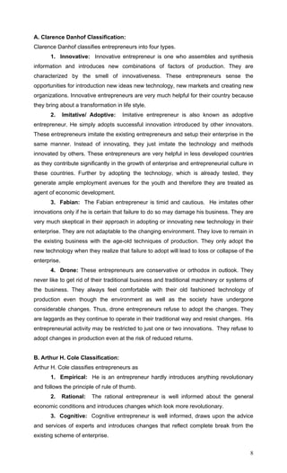 8
A. Clarence Danhof Classification:
Clarence Danhof classifies entrepreneurs into four types.
1. Innovative: Innovative entrepreneur is one who assembles and synthesis
information and introduces new combinations of factors of production. They are
characterized by the smell of innovativeness. These entrepreneurs sense the
opportunities for introduction new ideas new technology, new markets and creating new
organizations. Innovative entrepreneurs are very much helpful for their country because
they bring about a transformation in life style.
2. Imitative/ Adoptive: Imitative entrepreneur is also known as adoptive
entrepreneur. He simply adopts successful innovation introduced by other innovators.
These entrepreneurs imitate the existing entrepreneurs and setup their enterprise in the
same manner. Instead of innovating, they just imitate the technology and methods
innovated by others. These entrepreneurs are very helpful in less developed countries
as they contribute significantly in the growth of enterprise and entrepreneurial culture in
these countries. Further by adopting the technology, which is already tested, they
generate ample employment avenues for the youth and therefore they are treated as
agent of economic development.
3. Fabian: The Fabian entrepreneur is timid and cautious. He imitates other
innovations only if he is certain that failure to do so may damage his business. They are
very much skeptical in their approach in adopting or innovating new technology in their
enterprise. They are not adaptable to the changing environment. They love to remain in
the existing business with the age-old techniques of production. They only adopt the
new technology when they realize that failure to adopt will lead to loss or collapse of the
enterprise.
4. Drone: These entrepreneurs are conservative or orthodox in outlook. They
never like to get rid of their traditional business and traditional machinery or systems of
the business. They always feel comfortable with their old fashioned technology of
production even though the environment as well as the society have undergone
considerable changes. Thus, drone entrepreneurs refuse to adopt the changes. They
are laggards as they continue to operate in their traditional way and resist changes. His
entrepreneurial activity may be restricted to just one or two innovations. They refuse to
adopt changes in production even at the risk of reduced returns.
B. Arthur H. Cole Classification:
Arthur H. Cole classifies entrepreneurs as
1. Empirical: He is an entrepreneur hardly introduces anything revolutionary
and follows the principle of rule of thumb.
2. Rational: The rational entrepreneur is well informed about the general
economic conditions and introduces changes which look more revolutionary.
3. Cognitive: Cognitive entrepreneur is well informed, draws upon the advice
and services of experts and introduces changes that reflect complete break from the
existing scheme of enterprise.
 