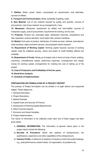 80
7. Utilities: Water, power, steam, compressed air requirements, cost estimates,
sources of utilities.
8. Transport and Communication: Mode, possibility of getting, costs.
9. Raw Material: List of raw material required by quality and quantity, sources of
procurement, cost of raw material, tie-up arrangements, if any
10. Manpower: Manpower requirement by skilled and semi-skilled, sources of
manpower supply, cost of procurement, requirement for training. and its cost.
11. Products: Product mix, estimated sales, distribution channels, competitions and
their capacities, product standard, input-output ratio, product substitute.
12. Market: End-users of product, distribution of market as local, national, international,
trade practices, sales promotion devices, and proposed market research.
13. Requirement of Working Capital: Working capital required, sources of working
capital, need for collateral security, nature and extent of credit facilities offered and
available.
14. Requirement of Funds: Break-up of project cost in terms of costs of land, building,
machinery, miscellaneous assets, preliminary expenses, contingencies and margin
money for working capital, arrangements for meeting the cost of setting up of the
project.
15. Cost of Production and Profitability of first ten years.
16. Break-Even Analysis
17. Schedule of Implementation
PREPARATION OR FORMULATION OF A PROJECT REPORT
The process of Project formulation can be divided in to eight distinct and sequential
stages. These stages are:
1. General Information.
2. Project Description.
3. Market Potential.
4. Capital Costs and Sources of Finance.
5. Assessment of Working Capital Requirements.
6. Other Financial Aspects.
7. Economic and Social Variables.
8. Project Implementation.
The nature of information to be collected under each one of these stages has been
given below.
1. GENERAL INFORMATION: The information of general nature given in the
project report include the following:
a) Bio-data of Promoter/s: Name and address of entrepreneur/s; the
qualifications, experience and other capabilities of the entrepreneur/s;
b) Industry Profile: A reference of analysis of industry to which the project belongs,
e.g., past performance; present status, its organization, its problems etc.
 