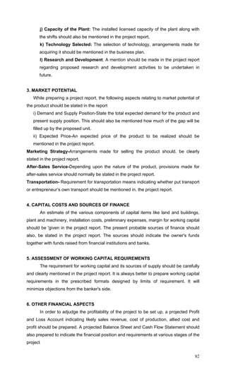 82
j) Capacity of the Plant: The installed licensed capacity of the plant along with
the shifts should also be mentioned in the project report,
k) Technology Selected: The selection of technology, arrangements made for
acquiring it should be mentioned in the business plan.
l) Research and Development: A mention should be made in the project report
regarding proposed research and development activities to be undertaken in
future.
3. MARKET POTENTIAL
While preparing a project report, the following aspects relating to market potential of
the product should be stated in the report
i) Demand and Supply Position-State the total expected demand for the product and
present supply position. This should also be mentioned how much of the gap will be
filled up by the proposed unit.
ii) Expected Price-An expected price of the product to be realized should be
mentioned in the project report.
Marketing Strategy-Arrangements made for selling the product should. be clearly
stated in the project report.
After-Sales Service-Depending upon the nature of the product, provisions made for
after-sales service should normally be stated in the project report.
Transportation- Requirement for transportation means indicating whether put transport
or entrepreneur’s own transport should be mentioned in. the project report.
4. CAPITAL COSTS AND SOURCES OF FINANCE
An estimate of the various components of capital items like land and buildings,
plant and machinery, installation costs, preliminary expenses, margin for working capital
should be 'given in the project report. The present probable sources of finance should
also, be stated in the project report. The sources should indicate the owner's funds
together with funds raised from financial institutions and banks.
5. ASSESSMENT OF WORKING CAPITAL REQUIREMENTS
The requirement for working capital and its sources of supply should be carefully
and clearly mentioned in the project report. It is always better to prepare working capital
requirements in the prescribed formats designed by limits of requirement. It will
minimize objections from the banker's side.
6. OTHER FINANCIAL ASPECTS
In order to adjudge the profitability of the project to be set up, a projected Profit
and Loss Account indicating likely sales revenue, cost of production, allied cost and
profit should be prepared. A projected Balance Sheet and Cash Flow Statement should
also prepared to indicate the financial position and requirements at various stages of the
project
 
