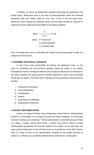 83
In addition to, above, the Break-Even Analysis should also be presented in the
project report. Break-even point is the level of production/sales where the industrial
enterprise shall earn neither profit nor incur loss. In fact, it will just break even.
Break-even level indicates the gestation period and the likely moratorium required for
repayment of loan. Break-even point (BEP) is calculated as follows:
F
BEP= -------------------- X 100
S - V
where, F= Fixed Cost
S= Sales Projected
V= Variable Costs
Thus, the break-even point so calculated will indicate at what percentage of sales, the
enterprise will break even.
7. ECONOMIC AND SOCIAL VARIABLES
In view of the social responsibility of business, the abatement costs, i.e., the
costs for controlling the environmental damage should be stated in the project.
Arrangement made for treating the effluents and emissions should also be mentioned in
the report. Besides, the socio-economic benefits expected to accrue from the project
should also be stated in the report itself. Following are the examples of socio-economic
benefits.
I. Employment Generation.
II. Import Substitution..
III. Ancillarisation.
IV. Exports.
V. Local Resource Utilization.
VI. Development of the-Area.
8. PROJECT IMPLEMENTATION
Last but no means the least, every entrepreneur should draw an implementation
scheme or a time-table for his project to ensure the timely completion of all activities
involved in setting up an enterprise. Timely implementation is important because if there
is a delay, it causes, among other things, a project cost overrun. Delay in project
implementation jeopardizes the financial viability of the project, on the one hand, and
props up the entrepreneur to drop the idea to set up an enterprise, on the other. Hence,
there is a need to draw up an implementation schedule for the project and then to
adhere to it. Following is a simplified implementation schedule for a small project.
 