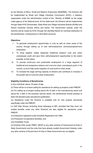 85
by the Ministry of Micro, Small and Medium Enterprises (MoMSME). The Scheme will
be implemented by Khadi and Village Industries Commission (KVIC), a statutory
organization under the administrative control of the Ministry of MSME as the single
nodal agency at the National level. At the State level, the Scheme will be implemented
through State KVIC Directorates, State Khadi and Village Industries Boards (KVIBs) and
District Industries Centres (DICs) and banks. The Government subsidy under the
Scheme will be routed by KVIC through the identified Banks for eventual distribution to
the beneficiaries / entrepreneurs in their Bank accounts.
Objectives
I. To generate employment opportunities in rural as well as urban areas of the
country through setting up of new self-employment ventures/projects/micro
enterprises.
II. To bring together widely dispersed traditional artisans/ rural and urban
unemployed youth and give them self-employment opportunities to the extent
possible, at their place.
III. To provide continuous and sustainable employment to a large segment of
traditional and prospective artisans and rural and urban unemployed youth in the
country, so as to help arrest migration of rural youth to urban areas.
IV. To increase the wage earning capacity of artisans and contribute to increase in
the growth rate of rural and urban employment.
Eligibility Conditions of Beneficiaries
(i) Any individual, above 18 years of age
(ii) There will be no income ceiling for assistance for setting up projects under PMEGP.
(iii) For setting up of project costing above Rs.10 lakh in the manufacturing sector and
above Rs. 5 lakh in the business /service sector, the beneficiaries should possess at
least VIII standard pass educational qualification.
(iv) Assistance under the Scheme is available only for new projects sanctioned
specifically under the PMEGP.
(v) Self Help Groups (including those belonging to BPL provided that they have not
availed benefits under any other Scheme) are also eligible for assistance under
PMEGP.
(vi) Institutions registered under Societies Registration Act,1860;
(vii) Production Co-operative Societies, and
(viii) Charitable Trusts.
(ix) Existing Units (under PMRY, REGP or any other scheme of Government of India or
State Government) and the units that have already availed Government Subsidy under
any other scheme of Government of India or State Government are not eligible.
 