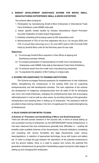 86
2. MARKET DEVELOPMENT ASSISTANCE SCHEME FOR MICRO/ SMALL
MANUFACTURING ENTERPRISES/ SMALL & MICRO EXPORTERS
The scheme offers funding for:
1. Participation by manufacturing Small & Micro Enterprises in International Trade
Fairs/ Exhibitions under MSME India stall.
2. Sector specific market studies by Industry Associations/ Export Promotion
Councils/ Federation of Indian Export Organisation.
3. Initiating/ contesting anti-dumping cases by SSI Associations and
4. Reimbursement of 75% of one time registration fee (w.e.f. Ist January 2002) and
75% of annual fees (recurring) (w.e.f. Ist June 2007) paid to GSI (Formerly EAN
India) by Small & Micro units for the first three years for bar code.
Objectives:
(i) To encourage Small & Micro exporters in their efforts at tapping and
Developing overseas markets.
(ii) To increase participation of representatives of small/ micro manufacturing
Enterprises under MSME India stall at International Trade Fairs/ Exhibitions.
(iii) To enhance export from the small/ micro manufacturing enterprises
(iv) To popularize the adoption of Bar Coding on a large scale.
3. SCHEME FOR ASSISTANCE TO TRAINING INSTITUTIONS
The Scheme envisages financial assistance for establishment of new institutions
(EDIs), strengthening the infrastructure of the existing EDIs and for supporting
entrepreneurship and skill development activities. The main objectives of the scheme
are development of indigenous entrepreneurship from all walks of life for developing
new micro and small enterprises, enlarging the entrepreneurial base and encouraging
self-employment in rural as well as urban areas, by providing training to first generation
entrepreneurs and assisting them in setting up of enterprises. The assistance shall be
provided to these training institutes in the form of capital grant for creation/strengthening
of infrastructure.
4. RAJIV GANDHI UDYAMI MITRA YOJANA
A Scheme of “Promotion and Handholding of Micro and Small Enterprises”
There are still wide spread variations in the success rate, in terms of actual setting up
and successful running of enterprises, by the EDP/SDP/ESDP trained entrepreneurs. It
has been observed that new entrepreneurs generally face difficulties in – availing full
benefits under available schemes of the Governments / financial institutions, completing
and complying with various formalities and legal requirements under various
laws/regulations, in selection of appropriate technology, tie-up with buyers and sellers
etc. In order to bridge the gap between the aspirations of the potential entrepreneurs
and the ground realties, there is a need to support and nurture the potential first
generation entrepreneurs by giving them handholding support during the initial stages of
setting up and managing their enterprises.
 