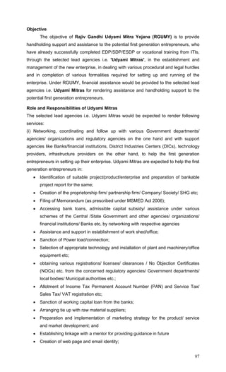 87
Objective
The objective of Rajiv Gandhi Udyami Mitra Yojana (RGUMY) is to provide
handholding support and assistance to the potential first generation entrepreneurs, who
have already successfully completed EDP/SDP/ESDP or vocational training from ITIs,
through the selected lead agencies i.e. 'Udyami Mitras', in the establishment and
management of the new enterprise, in dealing with various procedural and legal hurdles
and in completion of various formalities required for setting up and running of the
enterprise. Under RGUMY, financial assistance would be provided to the selected lead
agencies i.e. Udyami Mitras for rendering assistance and handholding support to the
potential first generation entrepreneurs.
Role and Responsibilities of Udyami Mitras
The selected lead agencies i.e. Udyami Mitras would be expected to render following
services:
(i) Networking, coordinating and follow up with various Government departments/
agencies/ organizations and regulatory agencies on the one hand and with support
agencies like Banks/financial institutions, District Industries Centers (DICs), technology
providers, infrastructure providers on the other hand, to help the first generation
entrepreneurs in setting up their enterprise. Udyami Mitras are expected to help the first
generation entrepreneurs in:
• Identification of suitable project/product/enterprise and preparation of bankable
project report for the same;
• Creation of the proprietorship firm/ partnership firm/ Company/ Society/ SHG etc;
• Filing of Memorandum (as prescribed under MSMED Act 2006);
• Accessing bank loans, admissible capital subsidy/ assistance under various
schemes of the Central /State Government and other agencies/ organizations/
financial institutions/ Banks etc. by networking with respective agencies
• Assistance and support in establishment of work shed/office;
• Sanction of Power load/connection;
• Selection of appropriate technology and installation of plant and machinery/office
equipment etc;
• obtaining various registrations/ licenses/ clearances / No Objection Certificates
(NOCs) etc. from the concerned regulatory agencies/ Government departments/
local bodies/ Municipal authorities etc.;
• Allotment of Income Tax Permanent Account Number (PAN) and Service Tax/
Sales Tax/ VAT registration etc;
• Sanction of working capital loan from the banks;
• Arranging tie up with raw material suppliers;
• Preparation and implementation of marketing strategy for the product/ service
and market development; and
• Establishing linkage with a mentor for providing guidance in future
• Creation of web page and email identity;
 