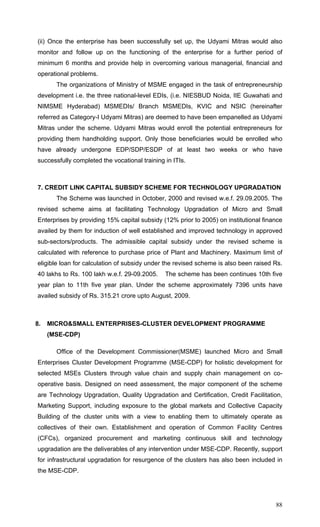 88
(ii) Once the enterprise has been successfully set up, the Udyami Mitras would also
monitor and follow up on the functioning of the enterprise for a further period of
minimum 6 months and provide help in overcoming various managerial, financial and
operational problems.
The organizations of Ministry of MSME engaged in the task of entrepreneurship
development i.e. the three national-level EDIs, (i.e. NIESBUD Noida, IIE Guwahati and
NIMSME Hyderabad) MSMEDIs/ Branch MSMEDIs, KVIC and NSIC (hereinafter
referred as Category-I Udyami Mitras) are deemed to have been empanelled as Udyami
Mitras under the scheme. Udyami Mitras would enroll the potential entrepreneurs for
providing them handholding support. Only those beneficiaries would be enrolled who
have already undergone EDP/SDP/ESDP of at least two weeks or who have
successfully completed the vocational training in ITIs.
7. CREDIT LINK CAPITAL SUBSIDY SCHEME FOR TECHNOLOGY UPGRADATION
The Scheme was launched in October, 2000 and revised w.e.f. 29.09.2005. The
revised scheme aims at facilitating Technology Upgradation of Micro and Small
Enterprises by providing 15% capital subsidy (12% prior to 2005) on institutional finance
availed by them for induction of well established and improved technology in approved
sub-sectors/products. The admissible capital subsidy under the revised scheme is
calculated with reference to purchase price of Plant and Machinery. Maximum limit of
eligible loan for calculation of subsidy under the revised scheme is also been raised Rs.
40 lakhs to Rs. 100 lakh w.e.f. 29-09.2005. The scheme has been continues 10th five
year plan to 11th five year plan. Under the scheme approximately 7396 units have
availed subsidy of Rs. 315.21 crore upto August, 2009.
8. MICRO&SMALL ENTERPRISES-CLUSTER DEVELOPMENT PROGRAMME
(MSE-CDP)
Office of the Development Commissioner(MSME) launched Micro and Small
Enterprises Cluster Development Programme (MSE-CDP) for holistic development for
selected MSEs Clusters through value chain and supply chain management on co-
operative basis. Designed on need assessment, the major component of the scheme
are Technology Upgradation, Quality Upgradation and Certification, Credit Facilitation,
Marketing Support, including exposure to the global markets and Collective Capacity
Building of the cluster units with a view to enabling them to ultimately operate as
collectives of their own. Establishment and operation of Common Facility Centres
(CFCs), organized procurement and marketing continuous skill and technology
upgradation are the deliverables of any intervention under MSE-CDP. Recently, support
for infrastructural upgradation for resurgence of the clusters has also been included in
the MSE-CDP.
 