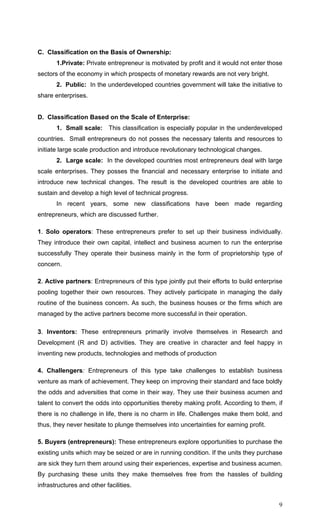 9
C. Classification on the Basis of Ownership:
1.Private: Private entrepreneur is motivated by profit and it would not enter those
sectors of the economy in which prospects of monetary rewards are not very bright.
2. Public: In the underdeveloped countries government will take the initiative to
share enterprises.
D. Classification Based on the Scale of Enterprise:
1. Small scale: This classification is especially popular in the underdeveloped
countries. Small entrepreneurs do not posses the necessary talents and resources to
initiate large scale production and introduce revolutionary technological changes.
2. Large scale: In the developed countries most entrepreneurs deal with large
scale enterprises. They posses the financial and necessary enterprise to initiate and
introduce new technical changes. The result is the developed countries are able to
sustain and develop a high level of technical progress.
In recent years, some new classifications have been made regarding
entrepreneurs, which are discussed further.
1. Solo operators: These entrepreneurs prefer to set up their business individually.
They introduce their own capital, intellect and business acumen to run the enterprise
successfully They operate their business mainly in the form of proprietorship type of
concern.
2. Active partners: Entrepreneurs of this type jointly put their efforts to build enterprise
pooling together their own resources. They actively participate in managing the daily
routine of the business concern. As such, the business houses or the firms which are
managed by the active partners become more successful in their operation.
3. Inventors: These entrepreneurs primarily involve themselves in Research and
Development (R and D) activities. They are creative in character and feel happy in
inventing new products, technologies and methods of production
4. Challengers: Entrepreneurs of this type take challenges to establish business
venture as mark of achievement. They keep on improving their standard and face boldly
the odds and adversities that come in their way. They use their business acumen and
talent to convert the odds into opportunities thereby making profit. According to them, if
there is no challenge in life, there is no charm in life. Challenges make them bold, and
thus, they never hesitate to plunge themselves into uncertainties for earning profit.
5. Buyers (entrepreneurs): These entrepreneurs explore opportunities to purchase the
existing units which may be seized or are in running condition. If the units they purchase
are sick they turn them around using their experiences, expertise and business acumen.
By purchasing these units they make themselves free from the hassles of building
infrastructures and other facilities.
 