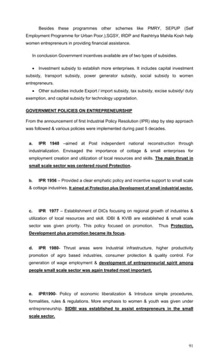 91
Besides these programmes other schemes like PMRY, SEPUP (Self
Employment Programme for Urban Poor.),SGSY, IRDP and Rashtriya Mahila Kosh help
women entrepreneurs in providing financial assistance.
In conclusion Government incentives available are of two types of subsidies.
• Investment subsidy to establish more enterprises. It includes capital investment
subsidy, transport subsidy, power generator subsidy, social subsidy to women
entrepreneurs.
• Other subsidies include Export / import subsidy, tax subsidy, excise subsidy/ duty
exemption, and capital subsidy for technology upgradation.
GOVERNMENT POLICIES ON ENTREPRENEURSHIP
From the announcement of first Industrial Policy Resolution (IPR) step by step approach
was followed & various policies were implemented during past 5 decades.
a. IPR 1948 –aimed at Post independent national reconstruction through
industrialization. Envisaged the importance of cottage & small enterprises for
employment creation and utilization of local resources and skills. The main thrust in
small scale sector was centered round Protection.
b. IPR 1956 – Provided a clear emphatic policy and incentive support to small scale
& cottage industries. It aimed at Protection plus Development of small industrial sector.
c. IPR 1977 – Establishment of DICs focusing on regional growth of industries &
utilization of local resources and skill. IDBI & KVIB are established & small scale
sector was given priority. This policy focused on promotion. Thus Protection,
Development plus promotion became its focus.
d. IPR 1980- Thrust areas were Industrial infrastructure, higher productivity
promotion of agro based industries, consumer protection & quality control. For
generation of wage employment & development of entrepreneurial spirit among
people small scale sector was again treated most important.
e. IPR1990- Policy of economic liberalization & Introduce simple procedures,
formalities, rules & regulations. More emphasis to women & youth was given under
entrepreneurship. SIDBI was established to assist entrepreneurs in the small
scale sector.
 