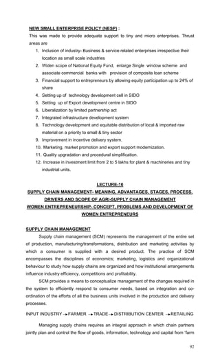 92
NEW SMALL ENTERPRISE POLICY (NESP) :
This was made to provide adequate support to tiny and micro enterprises. Thrust
areas are
1. Inclusion of industry- Business & service related enterprises irrespective their
location as small scale industries
2. Widen scope of National Equity Fund, enlarge Single window scheme and
associate commercial banks with provision of composite loan scheme
3. Financial support to entrepreneurs by allowing equity participation up to 24% of
share
4. Setting up of technology development cell in SIDO
5. Setting up of Export development centre in SIDO
6. Liberalization by limited partnership act
7. Integrated infrastructure development system
8. Technology development and equitable distribution of local & imported raw
material on a priority to small & tiny sector
9. Improvement in incentive delivery system.
10. Marketing, market promotion and export support modernization.
11. Quality upgradation and procedural simplification.
12. Increase in investment limit from 2 to 5 lakhs for plant & machineries and tiny
industrial units.
LECTURE-16
SUPPLY CHAIN MANAGEMENT- MEANING, ADVANTAGES, STAGES, PROCESS,
DRIVERS AND SCOPE OF AGRI-SUPPLY CHAIN MANAGEMENT
WOMEN ENTREPRENEURSHIP- CONCEPT, PROBLEMS AND DEVELOPMENT OF
WOMEN ENTREPRENEURS
SUPPLY CHAIN MANAGEMENT
Supply chain management (SCM) represents the management of the entire set
of production, manufacturing/transformations, distribution and marketing activities by
which a consumer is supplied with a desired product. The practice of SCM
encompasses the disciplines of economics; marketing, logistics and organizational
behaviour to study how supply chains are organized and how institutional arrangements
influence industry efficiency, competitions and profitability.
SCM provides a means to conceptualize management of the changes required in
the system to efficiently respond to consumer needs, based on integration and co-
ordination of the efforts of all the business units involved in the production and delivery
processes.
INPUT INDUSTRY FARMER TRADE DISTRIBUTION CENTER RETAILING
Managing supply chains requires an integral approach in which chain partners
jointly plan and control the flow of goods, information, technology and capital from ‘farm
 