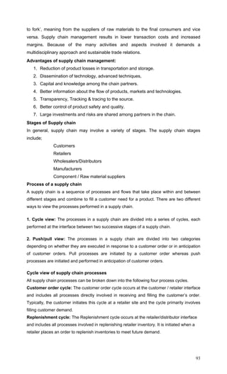 93
to fork’, meaning from the suppliers of raw materials to the final consumers and vice
versa. Supply chain management results in lower transaction costs and increased
margins. Because of the many activities and aspects involved it demands a
multidisciplinary approach and sustainable trade relations.
Advantages of supply chain management:
1. Reduction of product losses in transportation and storage.
2. Dissemination of technology, advanced techniques,
3. Capital and knowledge among the chain partners.
4. Better information about the flow of products, markets and technologies.
5. Transparency, Tracking & tracing to the source.
6. Better control of product safety and quality.
7. Large investments and risks are shared among partners in the chain.
Stages of Supply chain
In general, supply chain may involve a variety of stages. The supply chain stages
include;
Customers
Retailers
Wholesalers/Distributors
Manufacturers
Component / Raw material suppliers
Process of a supply chain
A supply chain is a sequence of processes and flows that take place within and between
different stages and combine to fill a customer need for a product. There are two different
ways to view the processes performed in a supply chain.
1. Cycle view: The processes in a supply chain are divided into a series of cycles, each
performed at the interface between two successive stages of a supply chain.
2. Push/pull view: The processes in a supply chain are divided into two categories
depending on whether they are executed in response to a customer order or in anticipation
of customer orders. Pull processes are initiated by a customer order whereas push
processes are initiated and performed in anticipation of customer orders.
Cycle view of supply chain processes
All supply chain processes can be broken down into the following four process cycles.
Customer order cycle: The customer order cycle occurs at the customer / retailer interface
and includes all processes directly involved in receiving and filling the customer’s order.
Typically, the customer initiates this cycle at a retailer site and the cycle primarily involves
filling customer demand.
Replenishment cycle: The Replenishment cycle occurs at the retailer/distributor interface
and includes all processes involved in replenishing retailer inventory. It is initiated when a
retailer places an order to replenish inventories to meet future demand.
 