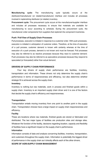 94
Manufacturing cycle: The manufacturing cycle typically occurs at the
distributor/manufacturer (or retailer/manufacturer) interface and includes all processes
involved in replenishing distributor (or retailer) inventory.
Procurement cycle: The procurement cycle occurs at the manufacturer/supplier interface
and includes all processes necessary to ensure that materials are available for
manufacturing to occur according to schedule. During the procurement cycle, the
manufacturer order components from suppliers that replenish the component inventories.
Push / Pull View of Supply Chain Processes
Pull processes, execution is initiated in response to a customer order. With push processes,
execution is initiated in anticipation of customer orders. Therefore, at the time of execution
of a pull process, customer demand is known with certainty whereas at the time of
execution of a push process, demand is not known and must be forecast. Pull processes
may also be referred to as reactive processes because they react to customer demand.
Push processes may also be referred to as speculative processes because they respond to
speculated (or forecasted) rather than actual demand.
DRIVERS OF SUPPLY CHAIN PERFORMANCE
Four key drivers of supply chain performance are facilities, inventory,
transportation and information. These drivers not only determine the supply chain’s
performance in terms of responsiveness and efficiency, but also determine whether
strategic fit is achieved across the supply chain.
Inventory
Inventory is nothing but raw materials, work in process and finished goods within a
supply chain. Inventory is an important supply chain driver and it is one of the factors
that decide the supply chain’s efficiency and responsiveness.
Transportation
Transportation entails moving inventory from one point to another point in the supply
chain. Transportation choices have a large impact on supply chain responsiveness and
efficiency.
Facility
These are locations where raw materials, finished goods are stored or fabricated and
distributed. The two major types of facilities are production sites and storage sites.
Whatever the function of the facility, decisions regarding location, capacity and flexibility
of facilities have a significant impact on the supply chain’s performance.
Information
Information consists of data and analysis concerning facilities, inventory, transportation,
and customers throughout the supply chain. Information is potentially the biggest driver
of performance in the supply chain as it directly affects each of the other drivers.
SCOPE OF AGRI-SUPPLY CHAIN MANAGEMENT
 